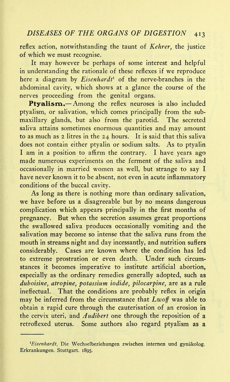 reflex action, notwithstanding the taunt of Kehrer, the justice of which we must recognise. It may however be perhaps of some interest and helpful in understanding the rationale of these reflexes if we reproduce here a diagram by Eisenhardt^ of the nerve-branches in the abdominal cavity, which shows at a glance the course of the nerves proceeding from the genital organs. Ptyalism,— Among the reflex neuroses is also included ptyalism, or salivation, which comes principally from the sub- maxillary glands, but also from the parotid. The secreted saliva attains sometimes enormous quantities and may amount to as much as 2 litres in the 24 hours. It is said that this saliva does not contain either ptyalin or sodium salts. As to ptyalin I am in a position to afiirm the contrary. I have years ago made numerous experiments on the ferment of the saliva and occasionally in married women as well, but strange to say I have never known it to be absent, not even in acute inflammatory conditions of the buccal cavity. As long as there is nothing more than ordinary salivation, we have before us a disagreeable but by no means dangerous complication which appears principally in the first months of pregnancy. But when the secretion assumes great proportions the swallowed saliva produces occasionally vomiting and the salivation may become so intense that the saliva runs from the mouth in streams night and day incessantly, and nutrition suffers considerably. Cases are known where the condition has led to extreme prostration or even death. Under such circum- stances it becomes imperative to institute artificial abortion, especially as the ordinary remedies generally adopted, such as duboisine, atropine, potassium iodide, pilocarpine, are as a rule ineffectual. That the conditions are probably reflex in origin may be inferred from the circumstance that Lwoff was able to obtain a rapid cure through the cauterisation of an erosion in the cervix uteri, and Audibert one through the reposition of a retroflexed uterus. Some authors also regard ptyalism as a ^Eisenhardt, Die Wechselbeziehungen zwischen internen und gynakolog. Erkrankungen. Stuttgart. 1895.