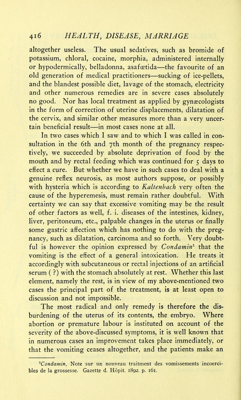 altogether useless. The usual sedatives, such as bromide of potassium, chloral, cocaine, morphia, administered internally or hypodermically, belladonna, asafoetida—the favourite of an old generation of medical practitioners—sucking of ice-pellets, and the blandest possible diet, lavage of the stomach, electricity and other numerous remedies are in severe cases absolutely no good. Nor has local treatment as applied by gynaecologists in the form of correction of uterine displacements, dilatation of the cervix, and similar other measures more than a very uncer- tain beneficial result—in most cases none at all. In two cases which I saw and to which I was called in con- sultation in the 6th and yth month of the pregnancy respec- tively, we succeeded by absolute deprivation of food by the mouth and by rectal feeding which was continued for 5 days to effect a cure. But whether we have in such cases to deal with a genuine reflex neurosis, as most authors suppose, or possibly with hysteria which is according to Kaltenhach very often the cause of the hyperemesis, must remain rather doubtful. With certainty we can say that excessive vomiting may be the result of other factors as well, f. i. diseases of the intestines, kidney, liver, peritoneum, etc., palpable changes in the uterus or finally some gastric affection which has nothing to do with the preg- nancy, such as dilatation, carcinoma and so forth. Very doubt- ful is however the opinion expressed by Condamin^ that the vomiting is the effect of a general intoxication. He treats it accordingly with subcutaneous or rectal injections of an artificial serum ( ?) with the stomach absolutely at rest. Whether this last element, namely the rest, is in view of my above-mentioned two cases the principal part of the treatment, is at least open to discussion and not impossible. The most radical and only remedy is therefore the dis- burdening of the uterus of its contents, the embryo. Where abortion or premature labour is instituted on account of the severity of the above-discussed symptoms, it is well known that in numerous cases an improvement takes place immediately, or that the vomiting ceases altogether, and the patients make an ^Condamin, Note sur un nouveau traitment des vomissements incoerci- bles de la grossesse. Gazett.e d. Hopit. 1892. p. 161.