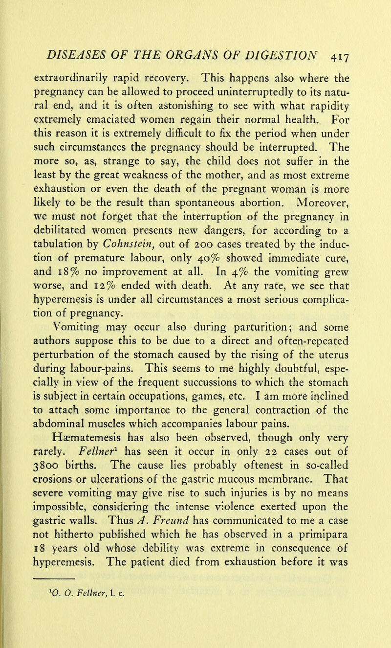 extraordinarily rapid recovery. This happens also where the pregnancy can be allowed to proceed uninterruptedly to its natu- ral end, and it is often astonishing to see with what rapidity extremely emaciated women regain their normal health. For this reason it is extremely difficult to fix the period when under such circumstances the pregnancy should be interrupted. The more so, as, strange to say, the child does not suffer in the least by the great weakness of the mother, and as most extreme exhaustion or even the death of the pregnant woman is more likely to be the result than spontaneous abortion. Moreover, we must not forget that the interruption of the pregnancy in debilitated women presents new dangers, for according to a tabulation by Cohnstein, out of 200 cases treated by the induc- tion of premature labour, only 40% showed immediate cure, and 18% no improvement at all. In 4% the vomiting grew worse, and 12% ended with death. At any rate, we see that hyperemesis is under all circumstances a most serious complica- tion of pregnancy. Vomiting may occur also during parturition; and some authors suppose this to be due to a direct and often-repeated perturbation of the stomach caused by the rising of the uterus during labour-pains. This seems to me highly doubtful, espe- cially in view of the frequent succussions to which the stomach is subject in certain occupations, games, etc. I am more inclined to attach some importance to the general contraction of the abdominal muscles which accompanies labour pains. Hsematemesis has also been observed, though only very rarely. Fellner^ has seen it occur in only 22 cases out of 3800 births. The cause lies probably oftenest in so-called erosions or ulcerations of the gastric mucous membrane. That severe vomiting may give rise to such injuries is by no means impossible, considering the intense violence exerted upon the gastric walls. Thus A. Freund has communicated to me a case not hitherto published which he has observed in a primipara 18 years old whose debility was extreme in consequence of hyperemesis. The patient died from exhaustion before it was '0. 0. Fellner, 1. c.