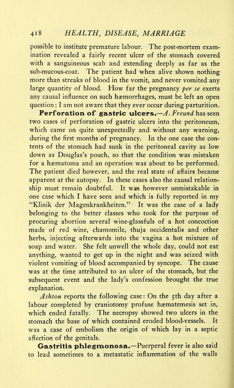 possible to institute premature labour. The post-mortem exam- ination revealed a fairly recent ulcer of the stomach covered with a sanguineous scab and extending deeply as far as the sub-mucous-coat. The patient had when alive shown nothing more than streaks of blood in the vomit, and never vomited any large quantity of blood. How far the pregnancy per se exerts any causal influence on such haemorrhages, must be left an open question; I am not aware that they ever occur during parturition. Perforation of gastric ulcers.—A. Freund has seen two cases of perforation of gastric ulcers into the peritoneum, which came on quite unexpectedly and without any warning, during the first months of pregnancy. In the one case the con- tents of the stomach had sunk in the peritoneal cavity as low down as Douglas's pouch, so that the condition was mistaken for a hematoma and an operation was about to be performed. The patient died however, and the real state of affairs became apparent at the autopsy. In these cases also the causal relation- ship must remain doubtful. It was however unmistakable in one case which I have seen and which is fully reported in my Klinik der Magenkrankheiten. It was the case of a lady belonging to the better classes who took for the purpose of procuring abortion several wine-glassfuls of a hot concoction made of red wine, chamomile, thuja occidentalis and other herbs, injecting afterwards into the vagina a hot mixture of soap and water. She felt unwell the whole day, could not eat anything, wanted to get up in the night and was seized with violent vomiting of blood accompanied by syncope. The cause was at the time attributed to an ulcer of the stomach, but the subsequent event and the lady's confession brought the true explanation. Ashton reports the following case: On the 5th day after a labour completed by craniotomy profuse haematemesis set in, which ended fatally. The necropsy showed two ulcers in the stomach the base of which contained eroded blood-vessels. It was a case of embolism the origin of which lay in a septic affection of the genitals. Gastritis phlegmonosa.—Puerperal fever is also said to lead sometimes to a metastatic inflammation of the walls