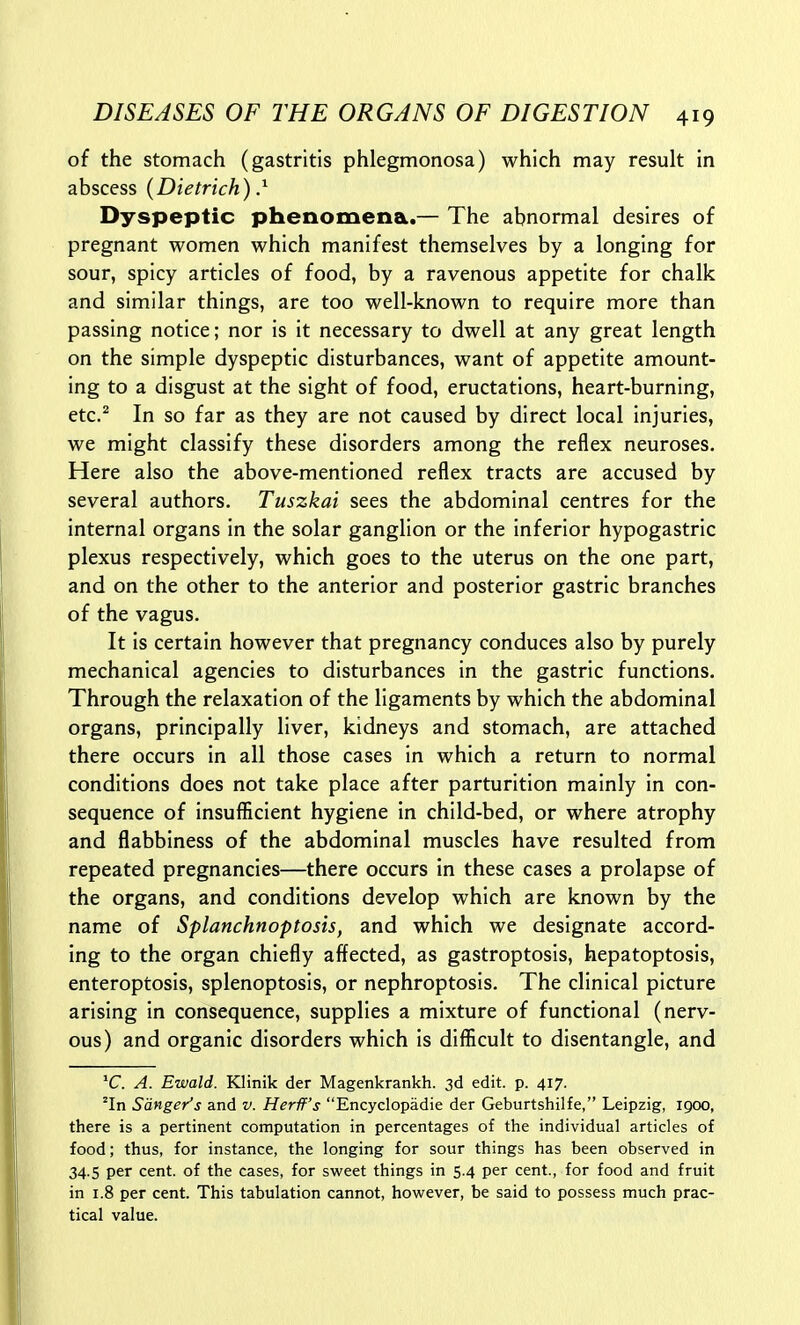 of the stomach (gastritis phlegmonosa) which may result in abscess (Dietrich)} Dyspeptic phenomena.— The abnormal desires of pregnant women which manifest themselves by a longing for sour, spicy articles of food, by a ravenous appetite for chalk and similar things, are too well-known to require more than passing notice; nor is it necessary to dwell at any great length on the simple dyspeptic disturbances, want of appetite amount- ing to a disgust at the sight of food, eructations, heart-burning, etc.^ In so far as they are not caused by direct local injuries, we might classify these disorders among the reflex neuroses. Here also the above-mentioned reflex tracts are accused by several authors. Tuszkai sees the abdominal centres for the internal organs in the solar ganglion or the inferior hypogastric plexus respectively, which goes to the uterus on the one part, and on the other to the anterior and posterior gastric branches of the vagus. It is certain however that pregnancy conduces also by purely mechanical agencies to disturbances in the gastric functions. Through the relaxation of the ligaments by which the abdominal organs, principally liver, kidneys and stomach, are attached there occurs in all those cases in which a return to normal conditions does not take place after parturition mainly in con- sequence of insufficient hygiene in child-bed, or where atrophy and flabbiness of the abdominal muscles have resulted from repeated pregnancies—there occurs in these cases a prolapse of the organs, and conditions develop which are known by the name of Splanchnoptosis, and which we designate accord- ing to the organ chiefly affected, as gastroptosis, hepatoptosis, enteroptosis, splenoptosis, or nephroptosis. The clinical picture arising in consequence, supplies a mixture of functional (nerv- ous) and organic disorders which is difficult to disentangle, and 'C. A. Ewald. Klinik der Magenkrankh. 3d edit. p. 417. ^In Sanger's and v. Herif's Encyclopadie der Geburtshilfe, Leipzig, 1900, there is a pertinent computation in percentages of the individual articles of food; thus, for instance, the longing for sour things has been observed in 34.5 per cent, of the cases, for sweet things in 5.4 per cent., for food and fruit in 1.8 per cent. This tabulation cannot, however, be said to possess much prac- tical value.