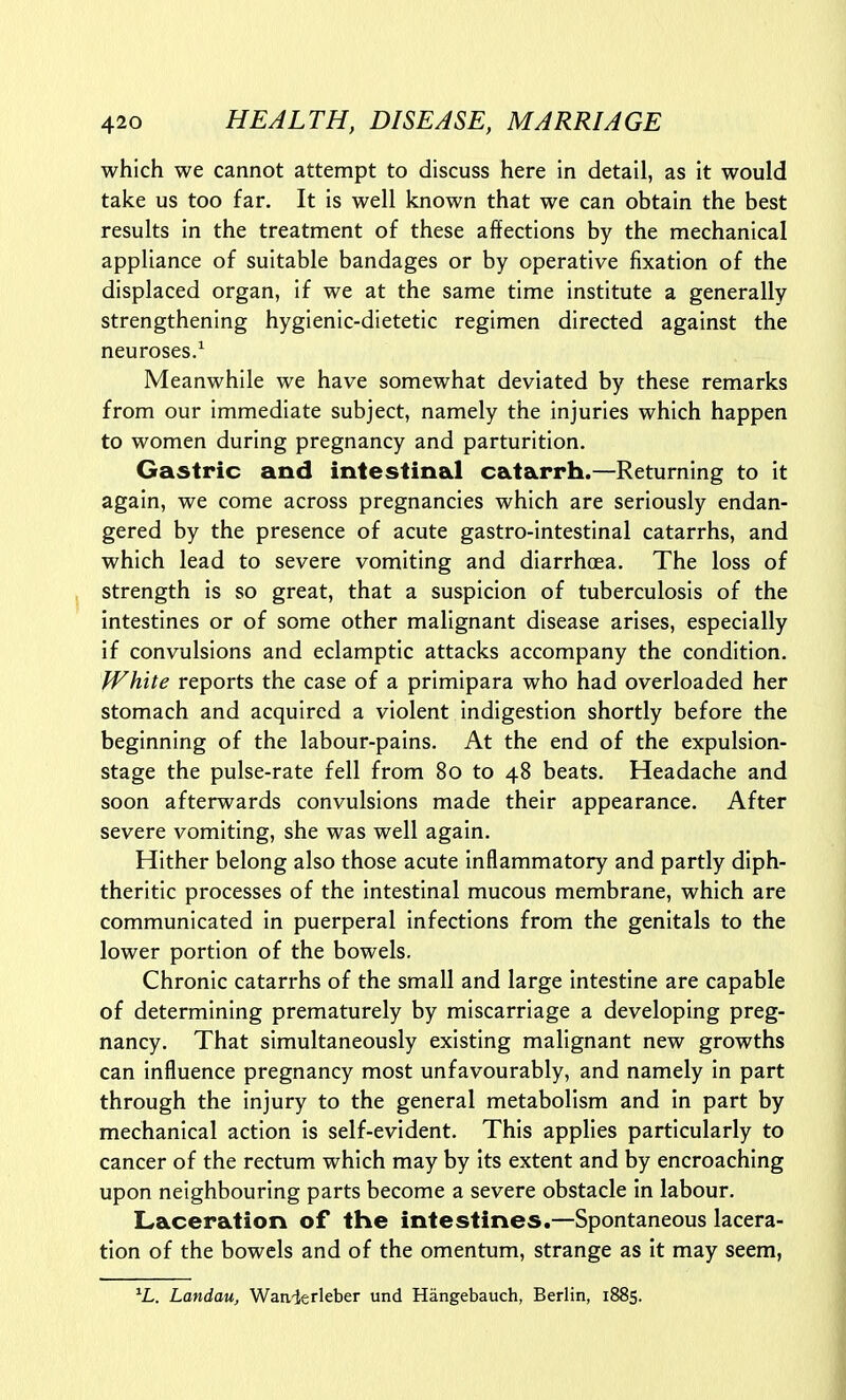 which we cannot attempt to discuss here in detail, as it would take us too far. It is well known that we can obtain the best results in the treatment of these affections by the mechanical appliance of suitable bandages or by operative fixation of the displaced organ, if we at the same time institute a generally strengthening hygienic-dietetic regimen directed against the neuroses/ Meanwhile we have somewhat deviated by these remarks from our immediate subject, namely the injuries which happen to women during pregnancy and parturition. Gastric and intestinal catarrh.—Returning to it again, we come across pregnancies which are seriously endan- gered by the presence of acute gastro-intestinal catarrhs, and which lead to severe vomiting and diarrhoea. The loss of strength is so great, that a suspicion of tuberculosis of the intestines or of some other malignant disease arises, especially if convulsions and eclamptic attacks accompany the condition. White reports the case of a primipara who had overloaded her stomach and acquired a violent indigestion shortly before the beginning of the labour-pains. At the end of the expulsion- stage the pulse-rate fell from 80 to 48 beats. Headache and soon afterwards convulsions made their appearance. After severe vomiting, she was well again. Hither belong also those acute inflammatory and partly diph- theritic processes of the intestinal mucous membrane, which are communicated in puerperal infections from the genitals to the lower portion of the bowels. Chronic catarrhs of the small and large intestine are capable of determining prematurely by miscarriage a developing preg- nancy. That simultaneously existing malignant new growths can influence pregnancy most unfavourably, and namely in part through the injury to the general metabolism and in part by mechanical action is self-evident. This applies particularly to cancer of the rectum which may by its extent and by encroaching upon neighbouring parts become a severe obstacle in labour. Laceration of the intestines.—Spontaneous lacera- tion of the bowels and of the omentum, strange as it may seem, Landau, Waivlerleber und Hangebauch, Berlin, 1885.