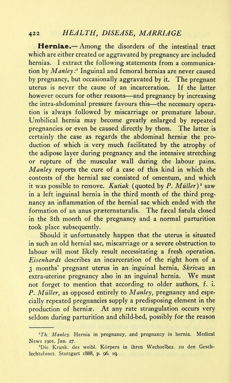 Herniae.— Among the disorders of the intestinal tract which are either created or aggravated by pregnancy are included hernias. I extract the following statements from a communica- tion by Manley:^ Inguinal and femoral hernias are never caused by pregnancy, but occasionally aggravated by it. The pregnant uterus is never the cause of an incarceration. If the latter however occurs for other reasons—and pregnancy by increasing the intra-abdominal pressure favours this—the necessary opera- tion is always followed by miscarriage or premature labour. Umbilical hernia may become greatly enlarged by repeated pregnancies or even be caused directly by them. The latter is certainly the case as regards the abdominal herniae the pro- duction of which is very much facilitated by the atrophy of the adipose layer during pregnancy and the intensive stretching or rupture of the muscular wall during the labour pains. Manley reports the cure of a case of this kind in which the contents of the hernial sac consisted of omentum, and which it was possible to remove. Kutiak (quoted by P. Miiller)' saw in a left inguinal hernia in the third month of the third preg- nancy an inflammation of the hernial sac which ended with the formation of an anus praeternaturalis. The fascal fistula closed in the 8th month of the pregnancy and a normal parturition took place subsequently. Should it unfortunately happen that the uterus is situated in such an old hernial sac, miscarriage or a severe obstruction to labour will most likely result necessitating a fresh operation. Eisenhardt describes an incarceration of the right horn of a 3 months' pregnant uterus in an inguinal hernia, Skrivaz an extra-uterine pregnancy also in an inguinal hernia. We must not forget to mention that according to older authors, f. i. P. Miiller, as opposed entirely to Manley, pregnancy and espe- cially repeated pregnancies supply a predisposing element in the production of herniae. At any rate strangulation occurs very seldom during parturition and child-bed, possibly for the reason ^Th. Manley. Hernia in pregnancy, and pregnancy in hernia. Medical News igoi, Jan. 27. ^Die Krank. des weibl. Korpers in ihren Wechselbez. zu den Gesch- lechtsfunct. Stuttgart 1888, p. 96. sq.