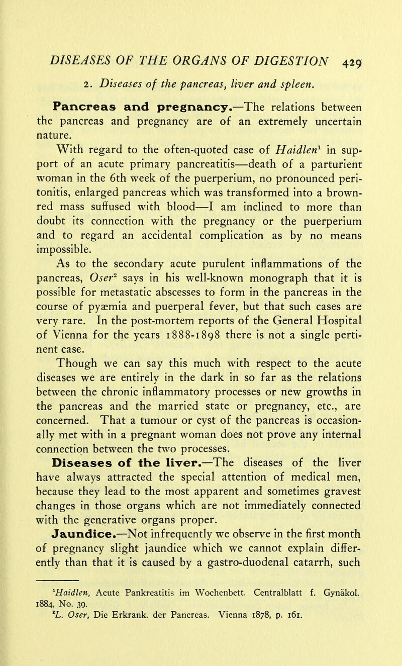 2. Diseases of the pancreas, liver and spleen. Pancreas and pregnancy.—The relations between the pancreas and pregnancy are of an extremely uncertain nature. With regard to the often-quoted case of Haidlen^ in sup- port of an acute primary pancreatitis—death of a parturient woman in the 6th week of the puerperium, no pronounced peri- tonitis, enlarged pancreas which was transformed into a brown- red mass suffused with blood—I am inclined to more than doubt its connection with the pregnancy or the puerperium and to regard an accidental complication as by no means impossible. As to the secondary acute purulent inflammations of the pancreas, Oser^ says in his well-known monograph that it is possible for metastatic abscesses to form in the pancreas in the course of pyasmia and puerperal fever, but that such cases are very rare. In the post-mortem reports of the General Hospital of Vienna for the years 1888-1898 there is not a single perti- nent case. Though we can say this much with respect to the acute diseases we are entirely in the dark in so far as the relations between the chronic inflammatory processes or new growths in the pancreas and the married state or pregnancy, etc., are concerned. That a tumour or cyst of the pancreas is occasion- ally met with in a pregnant woman does not prove any internal connection between the two processes. Diseases of the liver,—The diseases of the liver have always attracted the special attention of medical men, because they lead to the most apparent and sometimes gravest changes in those organs which are not immediately connected with the generative organs proper. Jaundice.—Not infrequently we observe in the first month of pregnancy slight jaundice which we cannot explain differ- ently than that it is caused by a gastro-duodenal catarrh, such ^Haidlen, Acute Pankreatitis im Wochenbett. Centralblatt f. Gynakol. 1884, No. 39. 'L. Oser, Die Erkrank. der Pancreas. Vienna 1878, p. 161.