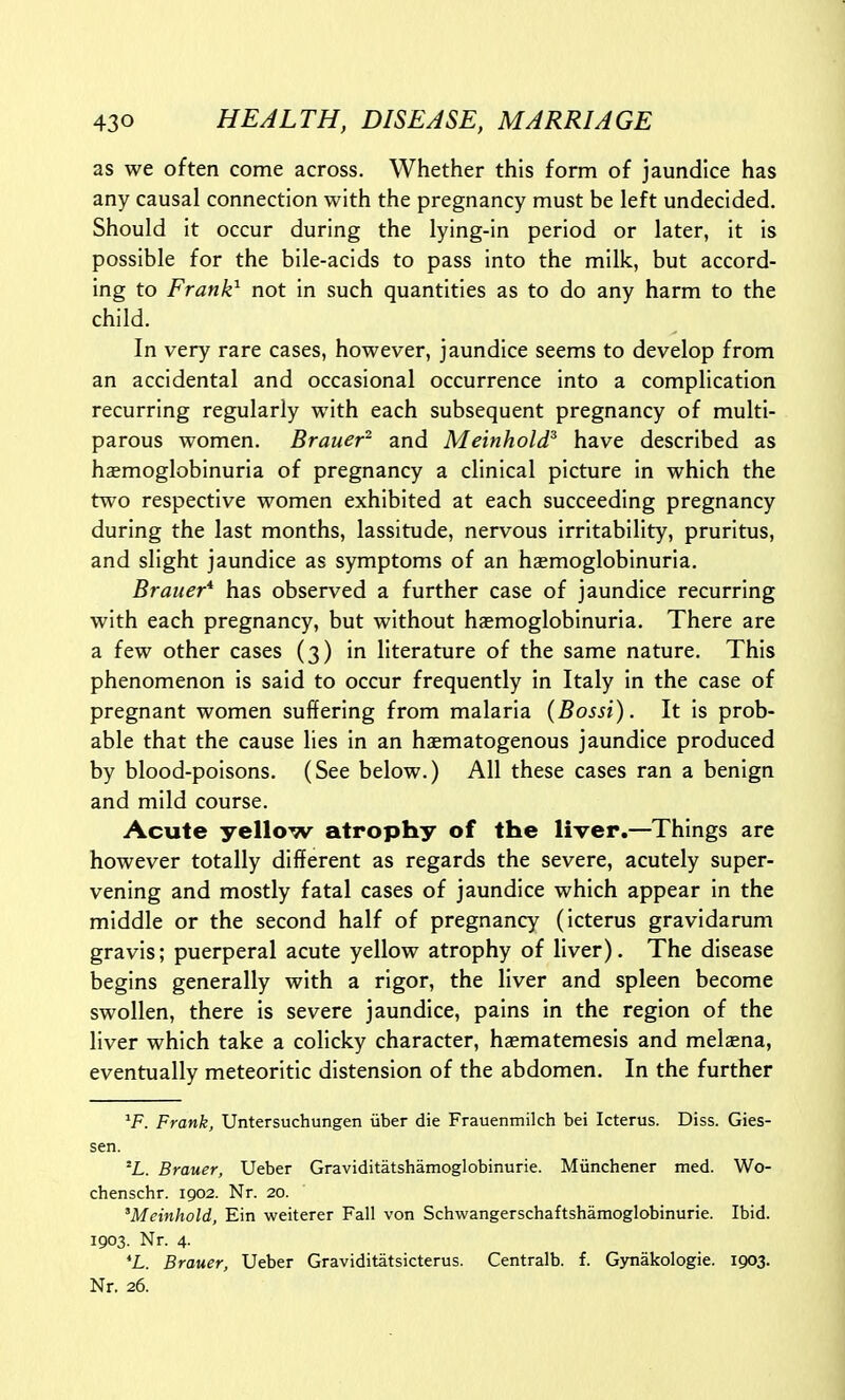as we often come across. Whether this form of jaundice has any causal connection with the pregnancy must be left undecided. Should it occur during the lying-in period or later, it is possible for the bile-acids to pass into the milk, but accord- ing to Frank^ not in such quantities as to do any harm to the child. In very rare cases, however, jaundice seems to develop from an accidental and occasional occurrence into a complication recurring regularly with each subsequent pregnancy of multi- parous women. Brauer^ and Meinhold^ have described as hsmoglobinuria of pregnancy a clinical picture in which the two respective women exhibited at each succeeding pregnancy during the last months, lassitude, nervous irritability, pruritus, and slight jaundice as symptoms of an haemoglobinuria. Brauer* has observed a further case of jaundice recurring with each pregnancy, but without hemoglobinuria. There are a few other cases (3) in literature of the same nature. This phenomenon is said to occur frequently in Italy in the case of pregnant women suffering from malaria {Bossi). It is prob- able that the cause lies in an haematogenous jaundice produced by blood-poisons. (See below.) All these cases ran a benign and mild course. Acute yellow atrophy of the liver.—Things are however totally different as regards the severe, acutely super- vening and mostly fatal cases of jaundice which appear in the middle or the second half of pregnancy (icterus gravidarum gravis; puerperal acute yellow atrophy of liver). The disease begins generally with a rigor, the liver and spleen become swollen, there is severe jaundice, pains in the region of the liver which take a coHcky character, hgematemesis and melaena, eventually meteoritic distension of the abdomen. In the further ^F. Frank, Untersuchungen iiber die Frauenmilch bei Icterus. Diss. Gies- sen. °L. Brauer, Ueber Graviditatshamoglobinurie. Munchener med. Wo- chenschr. igo2. Nr. 20. 'Meinhold, Ein weiterer Fall von Schwangerschaftshamoglobinurie. Ibid. 1903. Nr. 4. *L. Brauer, Ueber Graviditatsicterus. Centralb. f. G)makologie. 1903. Nr. 26.