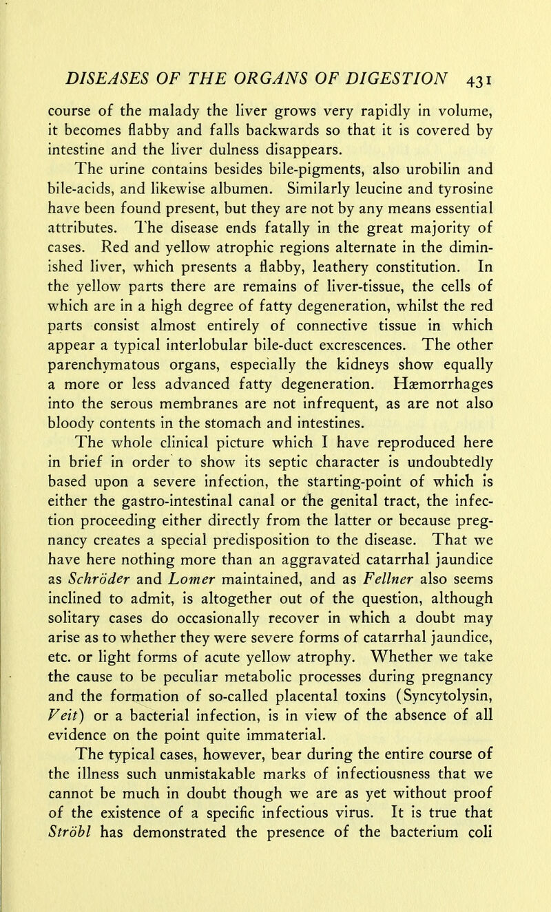 course of the malady the liver grows very rapidly In volume, it becomes flabby and falls backwards so that it is covered by intestine and the liver dulness disappears. The urine contains besides bile-pigments, also urobilin and bile-acids, and likewise albumen. Similarly leucine and tyrosine have been found present, but they are not by any means essential attributes. The disease ends fatally in the great majority of cases. Red and yellow atrophic regions alternate in the dimin- ished liver, which presents a flabby, leathery constitution. In the yellow parts there are remains of liver-tissue, the cells of which are in a high degree of fatty degeneration, whilst the red parts consist almost entirely of connective tissue in which appear a typical interlobular bile-duct excrescences. The other parenchymatous organs, especially the kidneys show equally a more or less advanced fatty degeneration. Haemorrhages into the serous membranes are not infrequent, as are not also bloody contents in the stomach and intestines. The whole clinical picture which I have reproduced here in brief in order to show its septic character is undoubtedly based upon a severe infection, the starting-point of which is either the gastro-intestinal canal or the genital tract, the infec- tion proceeding either directly from the latter or because preg- nancy creates a special predisposition to the disease. That we have here nothing more than an aggravated catarrhal jaundice as Schroder and Lomer maintained, and as Fellner also seems inclined to admit, is altogether out of the question, although solitary cases do occasionally recover in which a doubt may arise as to whether they were severe forms of catarrhal jaundice, etc. or light forms of acute yellow atrophy. Whether we take the cause to be peculiar metabolic processes during pregnancy and the formation of so-called placental toxins (Syncytolysin, Veit) or a bacterial infection, is in view of the absence of all evidence on the point quite immaterial. The typical cases, however, bear during the entire course of the illness such unmistakable marks of infectiousness that we cannot be much in doubt though we are as yet without proof of the existence of a specific infectious virus. It is true that Strohl has demonstrated the presence of the bacterium coli