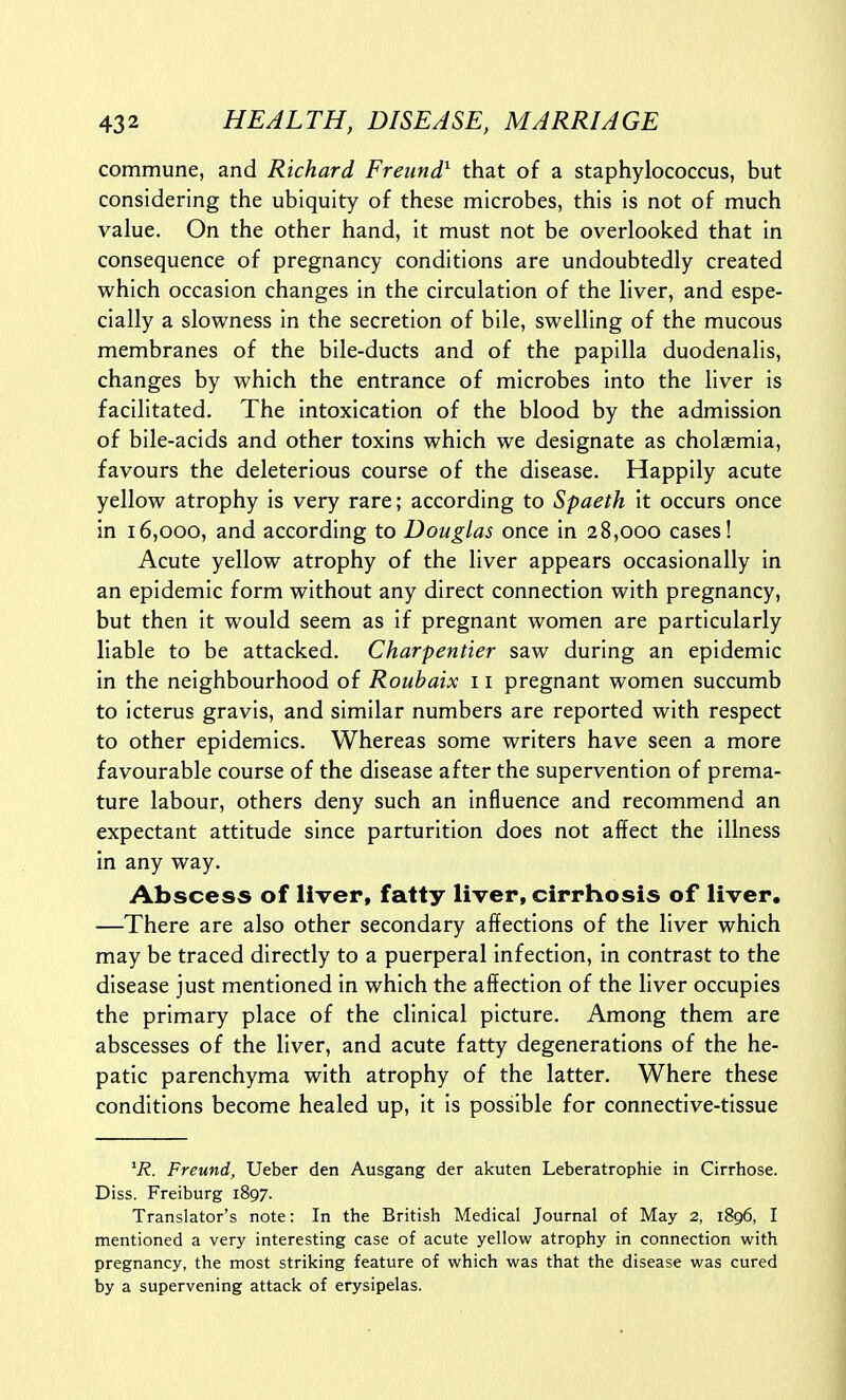 commune, and Richard Freiind} that of a staphylococcus, but considering the ubiquity of these microbes, this is not of much value. On the other hand, it must not be overlooked that in consequence of pregnancy conditions are undoubtedly created which occasion changes in the circulation of the liver, and espe- cially a slowness in the secretion of bile, swelling of the mucous membranes of the bile-ducts and of the papilla duodenalis, changes by which the entrance of microbes into the liver is facilitated. The intoxication of the blood by the admission of bile-acids and other toxins which we designate as cholsmia, favours the deleterious course of the disease. Happily acute yellow atrophy is very rare; according to Spaeth it occurs once in 16,000, and according to Douglas once in 28,000 cases! Acute yellow atrophy of the liver appears occasionally in an epidemic form without any direct connection with pregnancy, but then it would seem as if pregnant women are particularly liable to be attacked. Charpentier saw during an epidemic in the neighbourhood of Roubaix 11 pregnant women succumb to icterus gravis, and similar numbers are reported with respect to other epidemics. Whereas some writers have seen a more favourable course of the disease after the supervention of prema- ture labour, others deny such an influence and recommend an expectant attitude since parturition does not affect the illness in any way. Abscess of liver, fatty liver, cirrhosis of liver, —There are also other secondary affections of the liver which may be traced directly to a puerperal infection, in contrast to the disease just mentioned in which the affection of the liver occupies the primary place of the clinical picture. Among them are abscesses of the liver, and acute fatty degenerations of the he- patic parenchyma with atrophy of the latter. Where these conditions become healed up, it is possible for connective-tissue 'i?. Freund, Ueber den Ausgang der akuten Leberatrophie in Cirrhose. Diss. Freiburg 1897. Translator's note: In the British Medical Journal of May 2, 1896, I mentioned a very interesting case of acute yellow atrophy in connection with pregnancy, the most striking feature of which was that the disease was cured by a supervening attack of erysipelas.