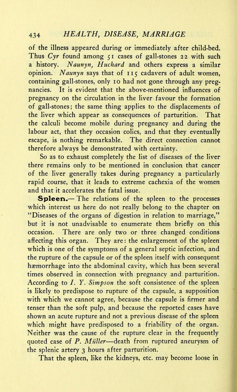 of the Illness appeared during or immediately after child-bed. Thus Cyr found among 51 cases of gall-stones 22 with such a history. Naunyn, Huchard and others express a similar opinion. Naunyn says that of 115 cadavers of adult women, containing gall-stones, only 10 had not gone through any preg- nancies. It is evident that the above-mentioned influences of pregnancy on the circulation in the liver favour the formation of gall-stones; the same thing applies to the displacements of the liver which appear as consequences of parturition. That the calculi become mobile during pregnancy and during the labour act, that they occasion colics, and that they eventually escape, is nothing remarkable. The direct connection cannot therefore always be demonstrated with certainty. So as to exhaust completely the list of diseases of the liver there remains only to be mentioned in conclusion that cancer of the liver generally takes during pregnancy a particularly rapid course, that it leads to extreme cachexia of the women and that it accelerates the fatal issue. Spleen.— The relations of the spleen to the processes which interest us here do not really belong to the chapter on Diseases of the organs of digestion in relation to marriage, but it is not unadvisable to enumerate them briefly on this occasion. There are only two or three changed conditions affecting this organ. They are: the enlargement of the spleen which is one of the symptoms of a general septic infection, and the rupture of the capsule or of the spleen itself with consequent haemorrhage into the abdominal cavity, which has been several times observed in connection with pregnancy and parturition. According to /. Y. Simpson the soft consistence of the spleen is likely to predispose to rupture of the capsule, a supposition with which we cannot agree, because the capsule is firmer and tenser than the soft pulp, and because the reported cases have shown an acute rupture and not a previous disease of the spleen which might have predisposed to a friability of the organ. Neither was the cause of the rupture clear in the frequently quoted case of P. Muller—death from ruptured aneurysm of the splenic artery 3 hours after parturition. That the spleen, like the kidneys, etc. may become loose in