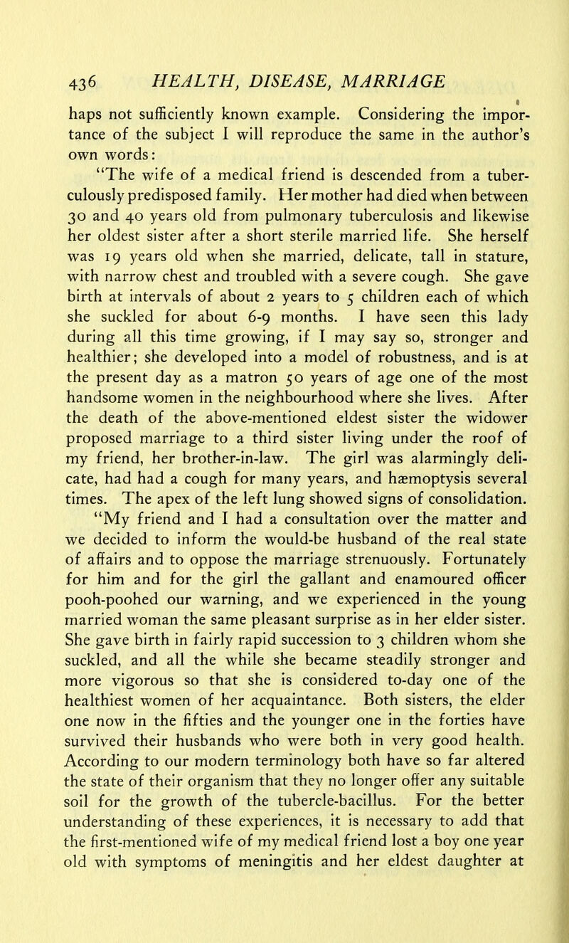 haps not sufficiently known example. Considering the impor- tance of the subject 1 will reproduce the same in the author's own words: The wife of a medical friend is descended from a tuber- culously predisposed family. Her mother had died when between 30 and 40 years old from pulmonary tuberculosis and likewise her oldest sister after a short sterile married life. She herself was 19 years old when she married, delicate, tall in stature, with narrow chest and troubled with a severe cough. She gave birth at intervals of about 2 years to 5 children each of which she suckled for about 6-9 months. I have seen this lady during all this time growing, if I may say so, stronger and healthier; she developed into a model of robustness, and is at the present day as a matron 50 years of age one of the most handsome women in the neighbourhood where she lives. After the death of the above-mentioned eldest sister the widower proposed marriage to a third sister living under the roof of my friend, her brother-in-law. The girl was alarmingly deli- cate, had had a cough for many years, and haemoptysis several times. The apex of the left lung showed signs of consolidation. My friend and I had a consultation over the matter and we decided to inform the would-be husband of the real state of affairs and to oppose the marriage strenuously. Fortunately for him and for the girl the gallant and enamoured officer pooh-poohed our warning, and we experienced in the young married woman the same pleasant surprise as in her elder sister. She gave birth in fairly rapid succession to 3 children whom she suckled, and all the while she became steadily stronger and more vigorous so that she is considered to-day one of the healthiest women of her acquaintance. Both sisters, the elder one now in the fifties and the younger one in the forties have survived their husbands who were both in very good health. According to our modern terminology both have so far altered the state of their organism that they no longer offer any suitable soil for the growth of the tubercle-bacillus. For the better understanding of these experiences, it is necessary to add that the first-mentioned wife of my medical friend lost a boy one year old with symptoms of meningitis and her eldest daughter at