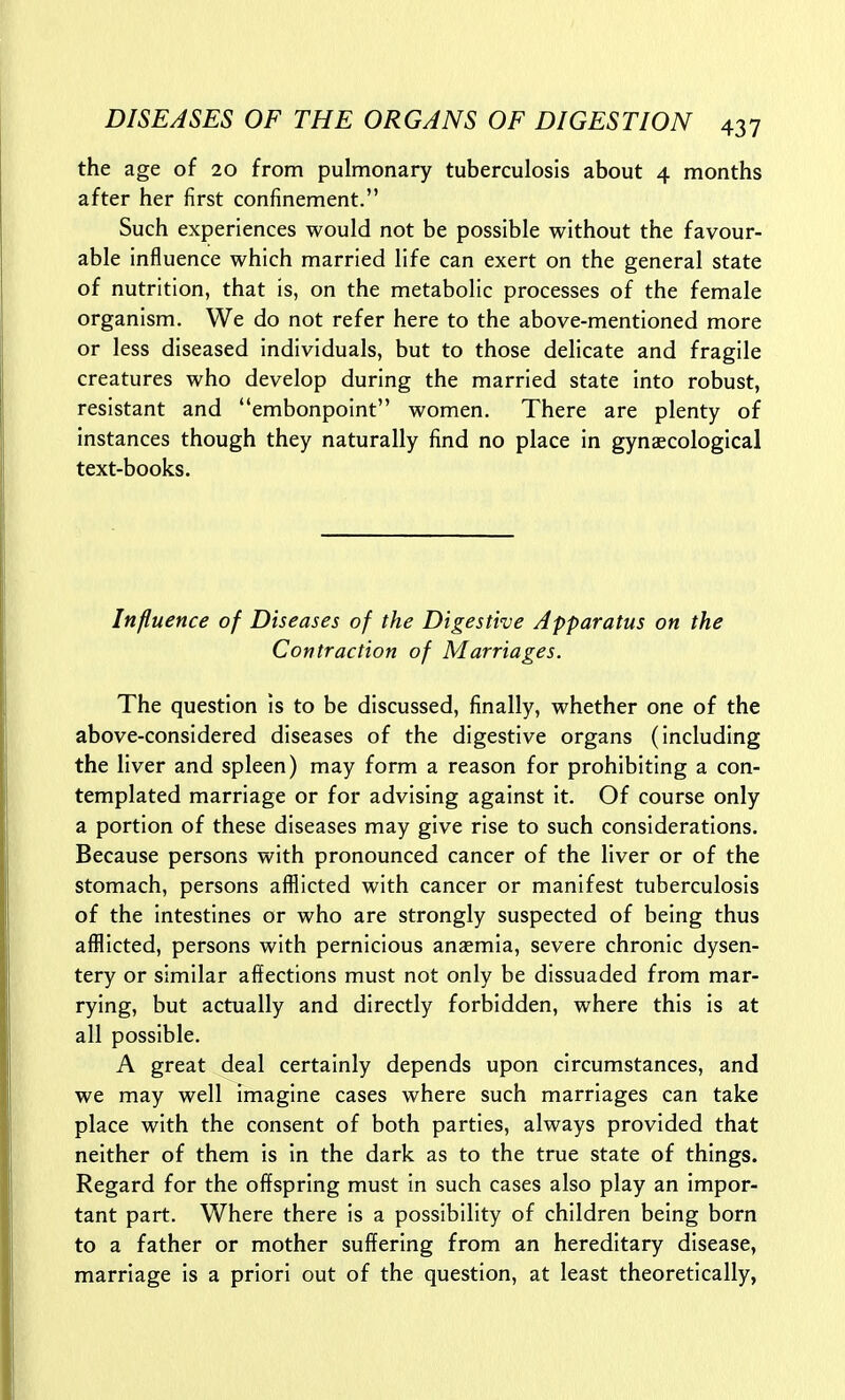 the age of 20 from pulmonary tuberculosis about 4 months after her first confinement. Such experiences would not be possible without the favour- able influence which married life can exert on the general state of nutrition, that is, on the metabolic processes of the female organism. We do not refer here to the above-mentioned more or less diseased individuals, but to those delicate and fragile creatures who develop during the married state into robust, resistant and embonpoint women. There are plenty of instances though they naturally find no place in gynaecological text-books. Influence of Diseases of the Digestive Apparatus on the Contraction of Marriages. The question is to be discussed, finally, whether one of the above-considered diseases of the digestive organs (including the liver and spleen) may form a reason for prohibiting a con- templated marriage or for advising against it. Of course only a portion of these diseases may give rise to such considerations. Because persons with pronounced cancer of the liver or of the stomach, persons afflicted with cancer or manifest tuberculosis of the intestines or who are strongly suspected of being thus afflicted, persons with pernicious anaemia, severe chronic dysen- tery or similar affections must not only be dissuaded from mar- rying, but actually and directly forbidden, where this is at all possible. A great deal certainly depends upon circumstances, and we may well imagine cases where such marriages can take place with the consent of both parties, always provided that neither of them is in the dark as to the true state of things. Regard for the offspring must in such cases also play an impor- tant part. Where there is a possibility of children being born to a father or mother suffering from an hereditary disease, marriage is a priori out of the question, at least theoretically,