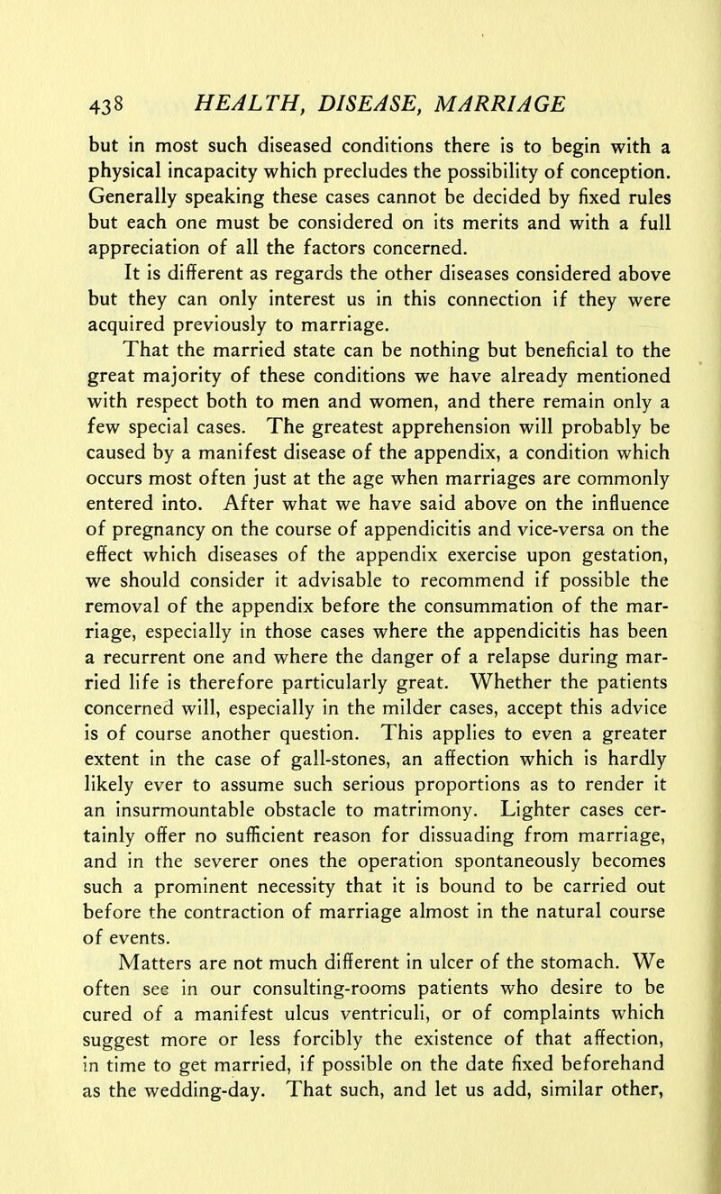 but in most such diseased conditions there is to begin with a physical incapacity which precludes the possibility of conception. Generally speaking these cases cannot be decided by fixed rules but each one must be considered on its merits and with a full appreciation of all the factors concerned. It is different as regards the other diseases considered above but they can only interest us in this connection if they were acquired previously to marriage. That the married state can be nothing but beneficial to the great majority of these conditions we have already mentioned with respect both to men and women, and there remain only a few special cases. The greatest apprehension will probably be caused by a manifest disease of the appendix, a condition which occurs most often just at the age when marriages are commonly entered into. After what we have said above on the influence of pregnancy on the course of appendicitis and vice-versa on the effect which diseases of the appendix exercise upon gestation, we should consider It advisable to recommend if possible the removal of the appendix before the consummation of the mar- riage, especially in those cases where the appendicitis has been a recurrent one and where the danger of a relapse during mar- ried life is therefore particularly great. Whether the patients concerned will, especially in the milder cases, accept this advice is of course another question. This applies to even a greater extent in the case of gall-stones, an affection which Is hardly likely ever to assume such serious proportions as to render it an Insurmountable obstacle to matrimony. Lighter cases cer- tainly offer no sufficient reason for dissuading from marriage, and In the severer ones the operation spontaneously becomes such a prominent necessity that It Is bound to be carried out before the contraction of marriage almost in the natural course of events. Matters are not much different In ulcer of the stomach. We often see In our consulting-rooms patients who desire to be cured of a manifest ulcus ventrlcull, or of complaints which suggest more or less forcibly the existence of that affection, in time to get married, if possible on the date fixed beforehand as the wedding-day. That such, and let us add, similar other,