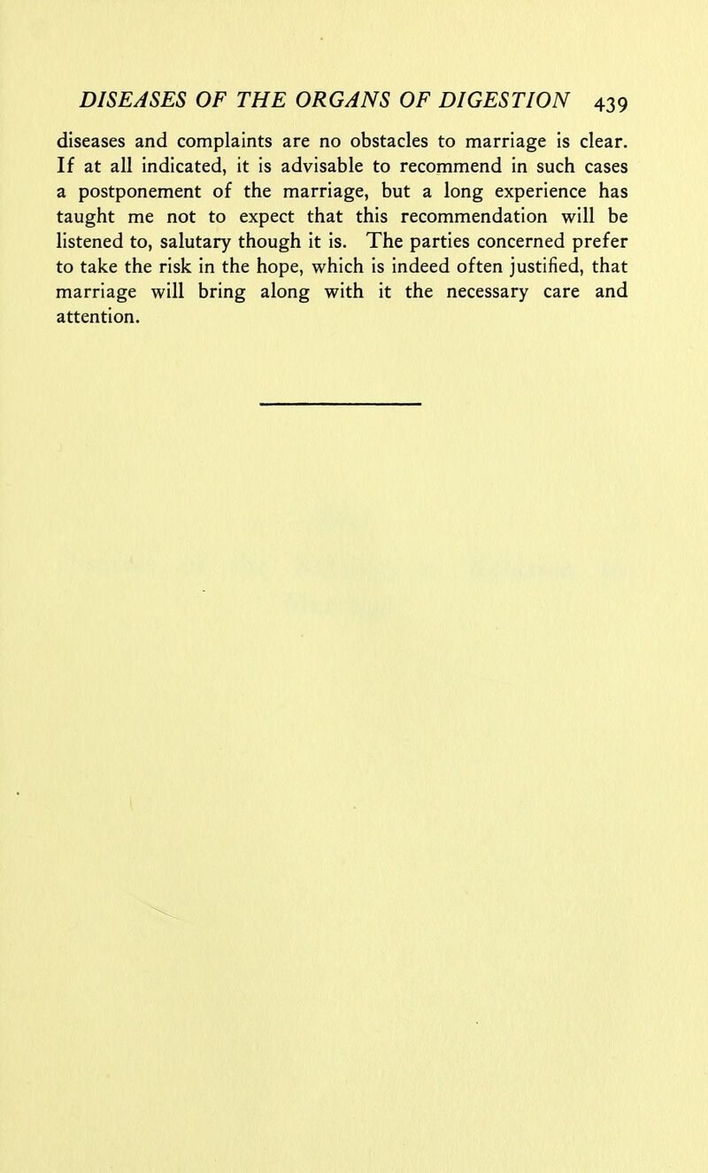 diseases and complaints are no obstacles to marriage is clear. If at all indicated, it is advisable to recommend in such cases a postponement of the marriage, but a long experience has taught me not to expect that this recommendation will be listened to, salutary though it is. The parties concerned prefer to take the risk in the hope, which is indeed often justified, that marriage will bring along with it the necessary care and attention.