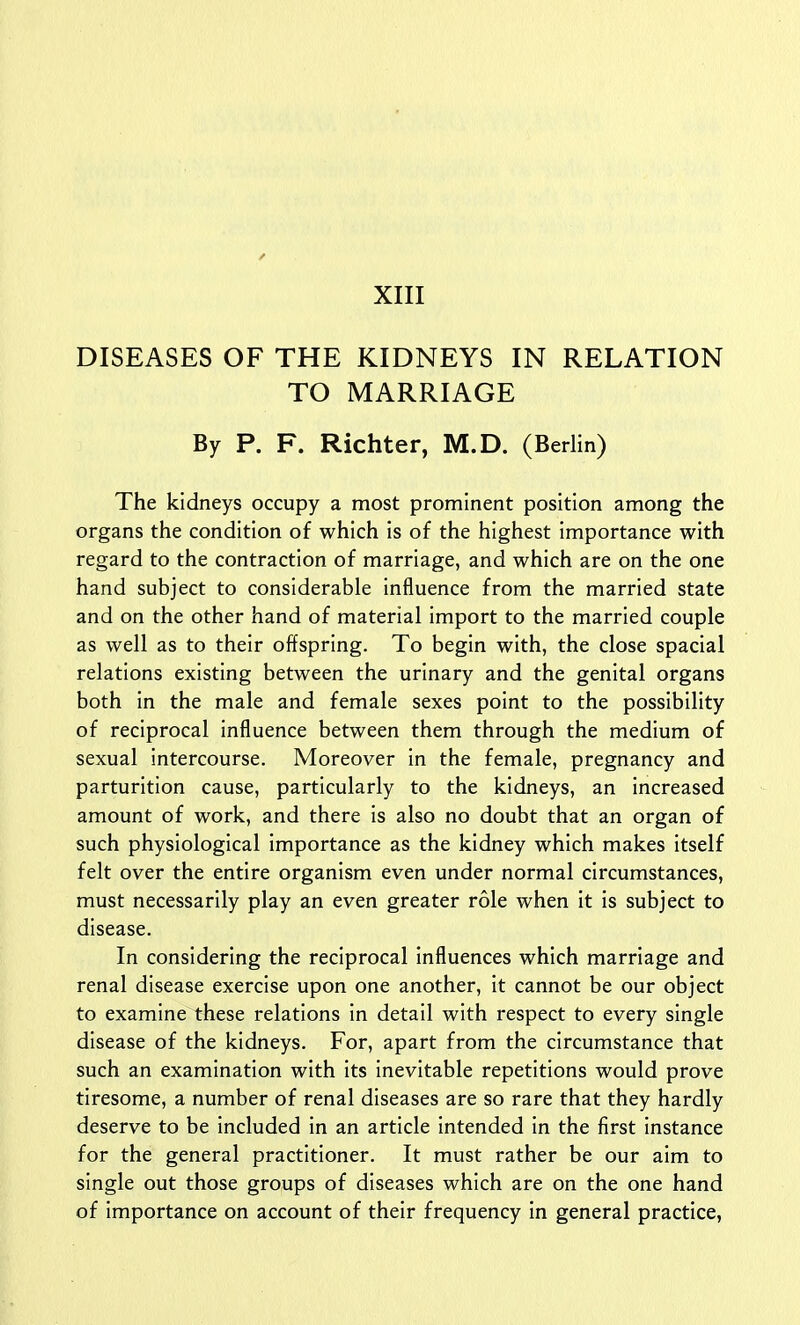 ✓ XIII DISEASES OF THE KIDNEYS IN RELATION TO MARRIAGE By P. F. Richter, M.D. (Berlin) The kidneys occupy a most prominent position among the organs the condition of which is of the highest importance with regard to the contraction of marriage, and which are on the one hand subject to considerable influence from the married state and on the other hand of material import to the married couple as well as to their offspring. To begin with, the close spacial relations existing between the urinary and the genital organs both in the male and female sexes point to the possibility of reciprocal influence between them through the medium of sexual intercourse. Moreover in the female, pregnancy and parturition cause, particularly to the kidneys, an increased amount of work, and there is also no doubt that an organ of such physiological importance as the kidney which makes itself felt over the entire organism even under normal circumstances, must necessarily play an even greater role when it is subject to disease. In considering the reciprocal influences which marriage and renal disease exercise upon one another, it cannot be our object to examine these relations in detail with respect to every single disease of the kidneys. For, apart from the circumstance that such an examination with its inevitable repetitions would prove tiresome, a number of renal diseases are so rare that they hardly deserve to be included in an article intended in the first instance for the general practitioner. It must rather be our aim to single out those groups of diseases which are on the one hand of importance on account of their frequency in general practice,