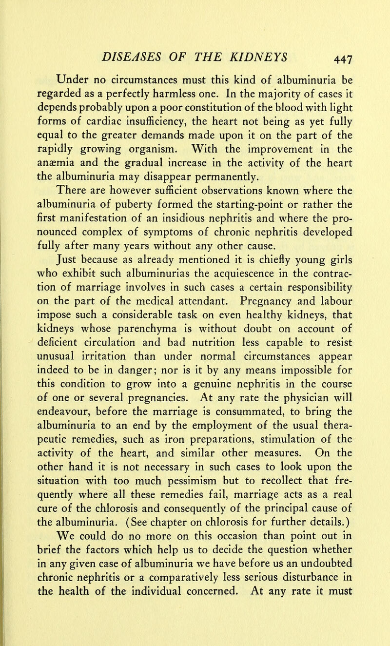 Under no circumstances must this kind of albuminuria be regarded as a perfectly harmless one. In the majority of cases it depends probably upon a poor constitution of the blood with light forms of cardiac insufficiency, the heart not being as yet fully equal to the greater demands made upon it on the part of the rapidly growing organism. With the improvement in the anaemia and the gradual increase in the activity of the heart the albuminuria may disappear permanently. There are however sufficient observations known where the albuminuria of puberty formed the starting-point or rather the first manifestation of an insidious nephritis and where the pro- nounced complex of symptoms of chronic nephritis developed fully after many years without any other cause. Just because as already mentioned it is chiefly young girls who exhibit such albuminurias the acquiescence in the contrac- tion of marriage involves in such cases a certain responsibility on the part of the medical attendant. Pregnancy and labour impose such a considerable task on even healthy kidneys, that kidneys whose parenchyma is without doubt on account of deficient circulation and bad nutrition less capable to resist unusual irritation than under normal circumstances appear indeed to be in danger; nor is it by any means impossible for this condition to grow into a genuine nephritis in the course of one or several pregnancies. At any rate the physician will endeavour, before the marriage is consummated, to bring the albuminuria to an end by the employment of the usual thera- peutic remedies, such as iron preparations, stimulation of the activity of the heart, and similar other measures. On the other hand it is not necessary in such cases to look upon the situation with too much pessimism but to recollect that fre- quently where all these remedies fail, marriage acts as a real cure of the chlorosis and consequently of the principal cause of the albuminuria. (See chapter on chlorosis for further details.) We could do no more on this occasion than point out in brief the factors which help us to decide the question whether in any given case of albuminuria we have before us an undoubted chronic nephritis or a comparatively less serious disturbance in the health of the individual concerned. At any rate it must