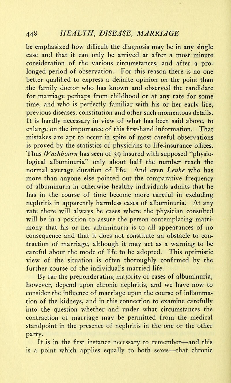 be emphasized how difficult the diagnosis may be in any single case and that it can only be arrived at after a most minute consideration of the various circumstances, and after a pro- longed period of observation. For this reason there is no one better qualified to express a definite opinion on the point than the family doctor who has known and observed the candidate for marriage perhaps from childhood or at any rate for some time, and who is perfectly familiar with his or her early life, previous diseases, constitution and other such momentous details. It is hardly necessary in view of what has been said above, to enlarge on the importance of this first-hand information. That mistakes are apt to occur in spite of most careful observations is proved by the statistics of physicians to life-insurance offices. Thus Washbourn has seen of 39 insured with supposed physio- logical albuminuria only about half the number reach the normal average duration of life. And even Leube who has more than anyone else pointed out the comparative frequency of albuminuria in otherwise healthy individuals admits that he has in the course of time become more careful in excluding nephritis in apparently harmless cases of albuminuria. At any rate there will always be cases where the physician consulted will be in a position to assure the person contemplating matri- mony that his or her albuminuria is to all appearances of no consequence and that it does not constitute an obstacle to con- traction of marriage, although it may act as a warning to be careful about the mode of life to be adopted. This optimistic view of the situation is often thoroughly confirmed by the further course of the individual's married life. By far the preponderating majority of cases of albuminuria, however, depend upon chronic nephritis, and we have now to consider the influence of marriage upon the course of inflamma- tion of the kidneys, and in this connection to examine carefully into the question whether and under what circumstances the contraction of marriage may be permitted from the medical standpoint in the presence of nephritis In the one or the other party. It is in the first instance necessary to remember—and this is a point which applies equally to both sexes—that chronic