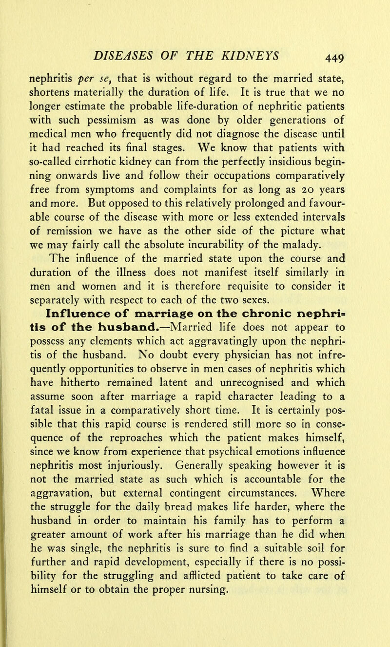 nephritis per se, that is without regard to the married state, shortens materially the duration of life. It is true that we no longer estimate the probable life-duration of nephritic patients with such pessimism as was done by older generations of medical men who frequently did not diagnose the disease until it had reached its final stages. We know that patients with so-called cirrhotic kidney can from the perfectly insidious begin- ning onwards live and follow their occupations comparatively free from symptoms and complaints for as long as 20 years and more. But opposed to this relatively prolonged and favour- able course of the disease with more or less extended intervals of remission we have as the other side of the picture what we may fairly call the absolute incurability of the malady. The influence of the married state upon the course and duration of the illness does not manifest itself similarly in men and women and it is therefore requisite to consider it separately with respect to each of the two sexes. Influence of marriage on the chronic nephri> tis of the husband.—Married life does not appear to possess any elements which act aggravatingly upon the nephri- tis of the husband. No doubt every physician has not infre- quently opportunities to observe in men cases of nephritis which have hitherto remained latent and unrecognised and which assume soon after marriage a rapid character leading to a fatal issue in a comparatively short time. It is certainly pos- sible that this rapid course is rendered still more so in conse- quence of the reproaches which the patient makes himself, since we know from experience that psychical emotions influence nephritis most injuriously. Generally speaking however it is not the married state as such which is accountable for the aggravation, but external contingent circumstances. Where the struggle for the daily bread makes life harder, where the husband in order to maintain his family has to perform a greater amount of work after his marriage than he did when he was single, the nephritis is sure to find a suitable soil for further and rapid development, especially if there is no possi- bility for the struggling and afflicted patient to take care of himself or to obtain the proper nursing.