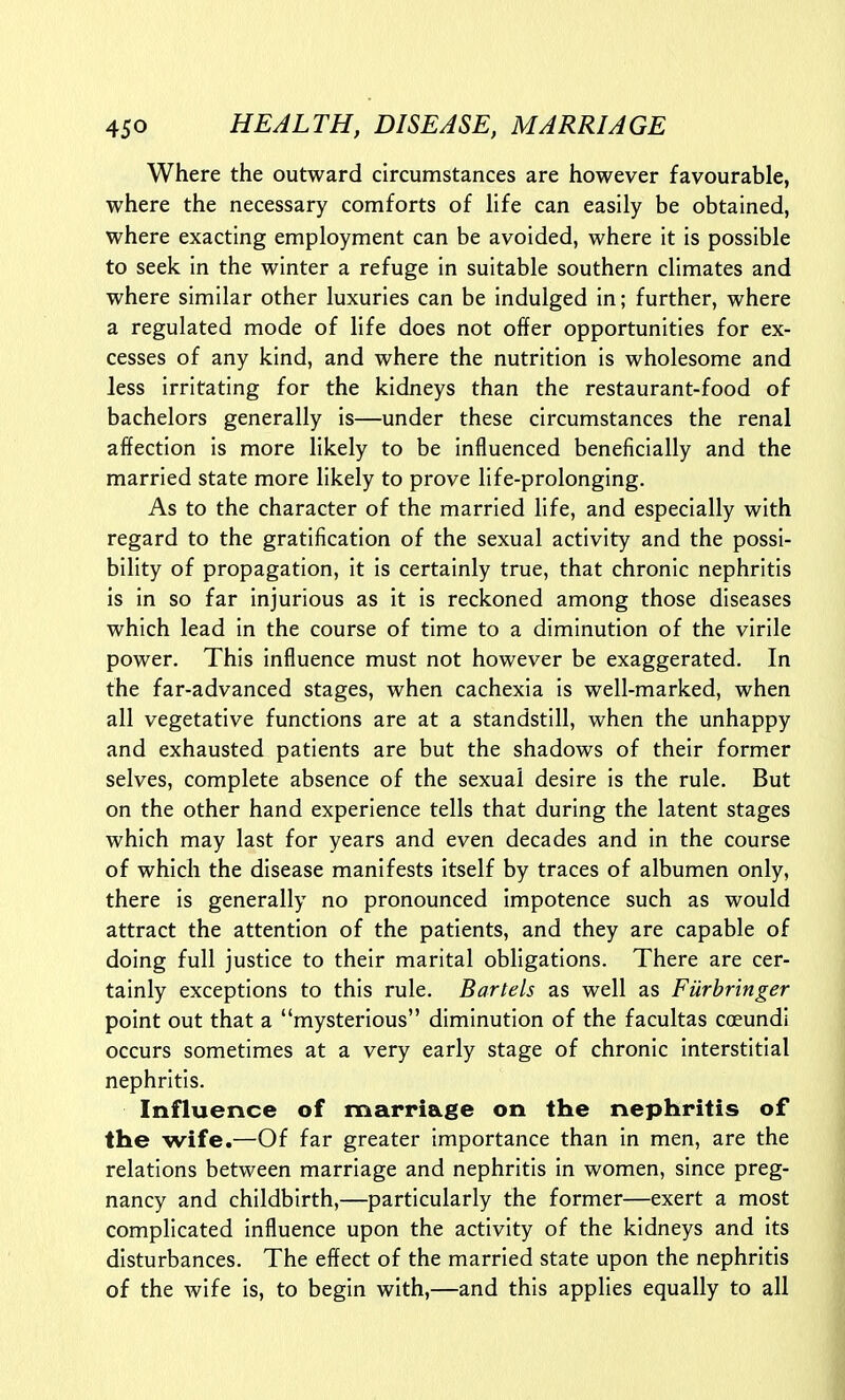 Where the outward circumstances are however favourable, where the necessary comforts of life can easily be obtained, where exacting employment can be avoided, where it is possible to seek in the winter a refuge in suitable southern climates and where similar other luxuries can be indulged in; further, where a regulated mode of life does not offer opportunities for ex- cesses of any kind, and where the nutrition is wholesome and less irritating for the kidneys than the restaurant-food of bachelors generally is—under these circumstances the renal affection is more likely to be influenced beneficially and the married state more likely to prove life-prolonging. As to the character of the married life, and especially with regard to the gratification of the sexual activity and the possi- bility of propagation, it is certainly true, that chronic nephritis is in so far injurious as it is reckoned among those diseases which lead in the course of time to a diminution of the virile power. This influence must not however be exaggerated. In the far-advanced stages, when cachexia is well-marked, when all vegetative functions are at a standstill, when the unhappy and exhausted patients are but the shadows of their former selves, complete absence of the sexual desire is the rule. But on the other hand experience tells that during the latent stages which may last for years and even decades and in the course of which the disease manifests itself by traces of albumen only, there is generally no pronounced impotence such as would attract the attention of the patients, and they are capable of doing full justice to their marital obligations. There are cer- tainly exceptions to this rule. Bartels as well as Furbringer point out that a mysterious diminution of the facultas coeundi occurs sometimes at a very early stage of chronic interstitial nephritis. Influence of marriage on the nephritis of the wife.—Of far greater importance than in men, are the relations between marriage and nephritis in women, since preg- nancy and childbirth,—particularly the former—exert a most complicated influence upon the activity of the kidneys and its disturbances. The effect of the married state upon the nephritis of the wife is, to begin with,—and this applies equally to all