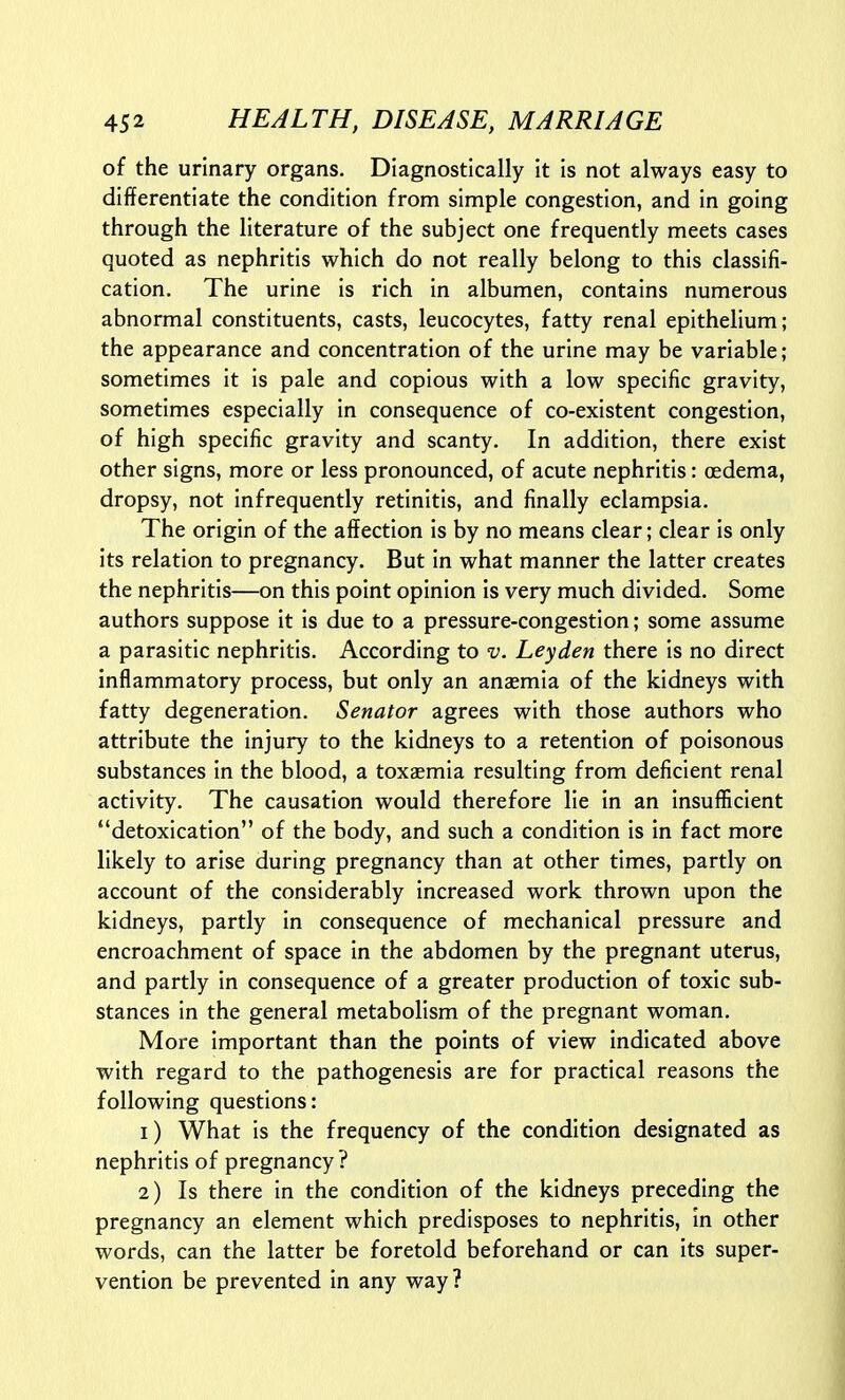 of the urinary organs. Diagnostically it is not always easy to differentiate the condition from simple congestion, and in going through the literature of the subject one frequently meets cases quoted as nephritis which do not really belong to this classifi- cation. The urine is rich in albumen, contains numerous abnormal constituents, casts, leucocytes, fatty renal epithelium; the appearance and concentration of the urine may be variable; sometimes it is pale and copious with a low specific gravity, sometimes especially in consequence of co-existent congestion, of high specific gravity and scanty. In addition, there exist other signs, more or less pronounced, of acute nephritis: oedema, dropsy, not infrequently retinitis, and finally eclampsia. The origin of the affection is by no means clear; clear is only its relation to pregnancy. But in what manner the latter creates the nephritis—on this point opinion is very much divided. Some authors suppose it is due to a pressure-congestion; some assume a parasitic nephritis. According to v. Leyden there is no direct inflammatory process, but only an anaemia of the kidneys with fatty degeneration. Senator agrees with those authors who attribute the injury to the kidneys to a retention of poisonous substances in the blood, a toxaemia resulting from deficient renal activity. The causation would therefore lie in an insufficient detoxication of the body, and such a condition is in fact more likely to arise during pregnancy than at other times, partly on account of the considerably increased work thrown upon the kidneys, partly in consequence of mechanical pressure and encroachment of space in the abdomen by the pregnant uterus, and partly in consequence of a greater production of toxic sub- stances in the general metabolism of the pregnant woman. More important than the points of view indicated above with regard to the pathogenesis are for practical reasons the following questions: 1) What is the frequency of the condition designated as nephritis of pregnancy ? 2) Is there in the condition of the kidneys preceding the pregnancy an element which predisposes to nephritis, in other words, can the latter be foretold beforehand or can its super- vention be prevented in any way?