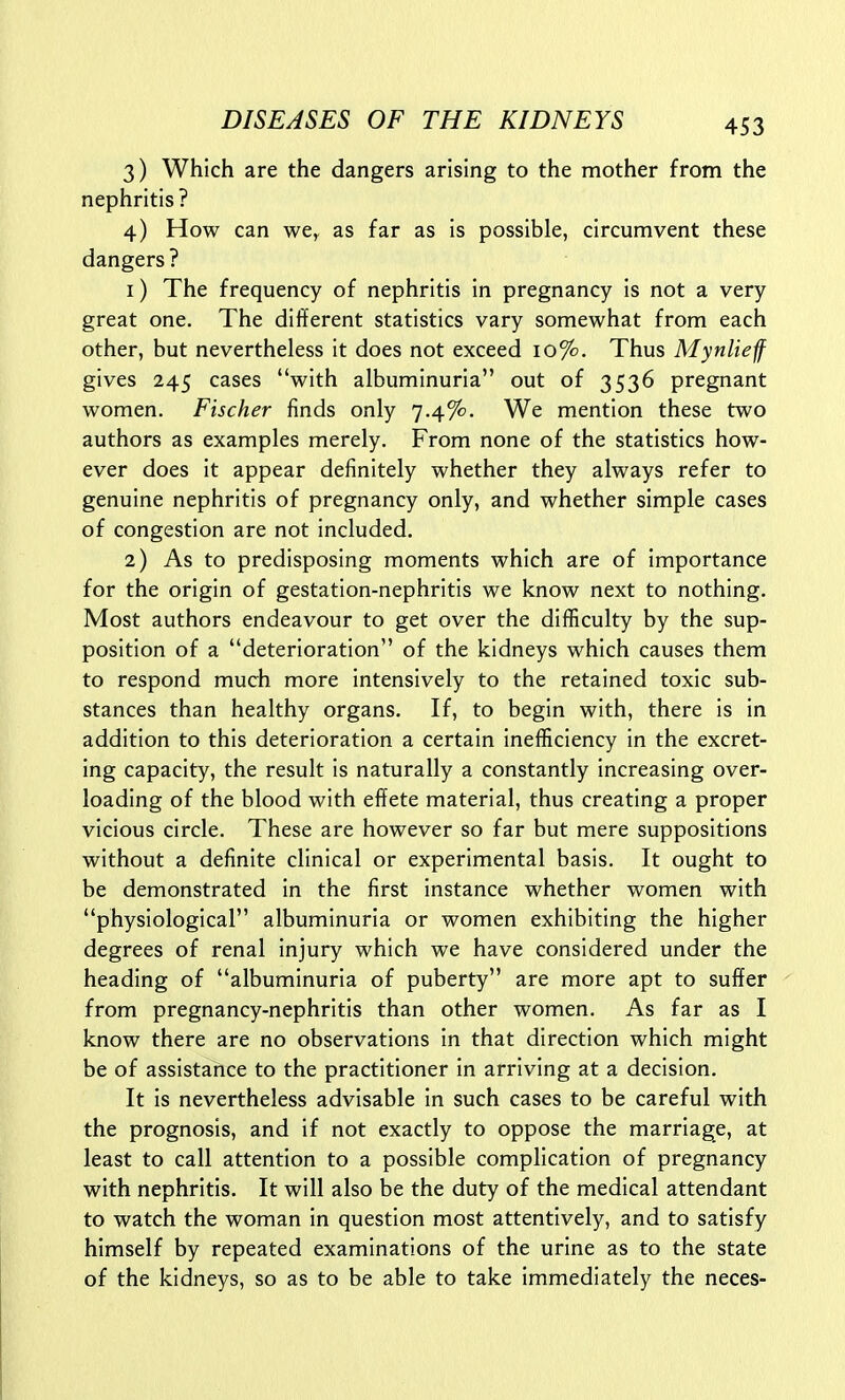 3) Which are the dangers arising to the mother from the nephritis? 4) How can we, as far as is possible, circumvent these dangers ? 1) The frequency of nephritis in pregnancy is not a very great one. The different statistics vary somewhat from each other, but nevertheless it does not exceed 10%. Thus Mynlief gives 245 cases with albuminuria out of 3536 pregnant women. Fischer finds only 7.4%. We mention these two authors as examples merely. From none of the statistics how- ever does it appear definitely whether they always refer to genuine nephritis of pregnancy only, and whether simple cases of congestion are not included. 2) As to predisposing moments which are of importance for the origin of gestation-nephritis we know next to nothing. Most authors endeavour to get over the difficulty by the sup- position of a deterioration of the kidneys which causes them to respond much more intensively to the retained toxic sub- stances than healthy organs. If, to begin with, there is in addition to this deterioration a certain inefficiency in the excret- ing capacity, the result is naturally a constantly increasing over- loading of the blood with effete material, thus creating a proper vicious circle. These are however so far but mere suppositions without a definite clinical or experimental basis. It ought to be demonstrated in the first instance whether women with physiological albuminuria or women exhibiting the higher degrees of renal injury which we have considered under the heading of albuminuria of puberty are more apt to suffer from pregnancy-nephritis than other women. As far as I know there are no observations in that direction which might be of assistance to the practitioner in arriving at a decision. It is nevertheless advisable in such cases to be careful with the prognosis, and if not exactly to oppose the marriage, at least to call attention to a possible complication of pregnancy with nephritis. It will also be the duty of the medical attendant to watch the woman in question most attentively, and to satisfy himself by repeated examinations of the urine as to the state of the kidneys, so as to be able to take immediately the neces-