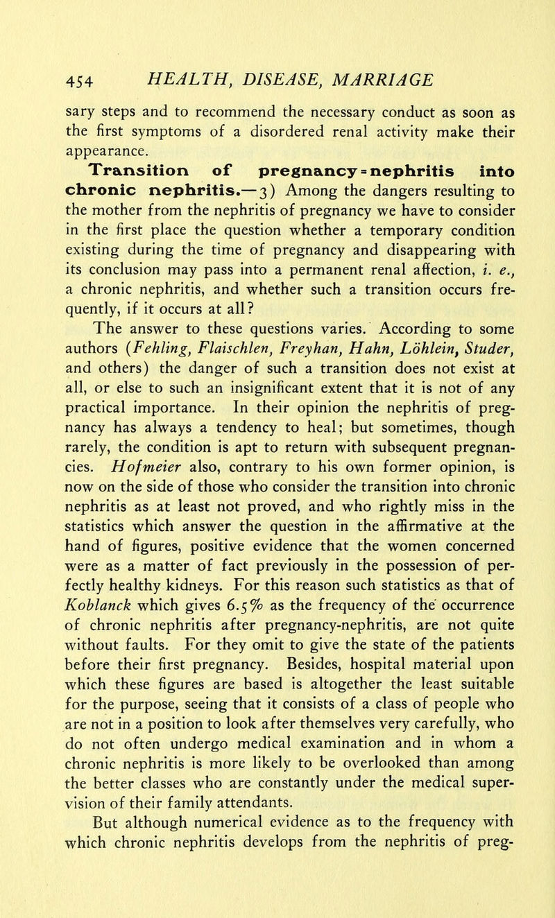 sary steps and to recommend the necessary conduct as soon as the first symptoms of a disordered renal activity make their appearance. Transition of pregnancy»nephritis into chronic nephritis.— 3) Among the dangers resulting to the mother from the nephritis of pregnancy we have to consider in the first place the question whether a temporary condition existing during the time of pregnancy and disappearing with its conclusion may pass into a permanent renal affection, i. e., a chronic nephritis, and whether such a transition occurs fre- quently, if it occurs at all? The answer to these questions varies. According to some authors {Fehling, Flaischlen, Freyhan, Hahn, Ldhlein, Studer, and others) the danger of such a transition does not exist at all, or else to such an insignificant extent that it is not of any practical importance. In their opinion the nephritis of preg- nancy has always a tendency to heal; but sometimes, though rarely, the condition is apt to return with subsequent pregnan- cies. Hofmeier also, contrary to his own former opinion, is now on the side of those who consider the transition into chronic nephritis as at least not proved, and who rightly miss in the statistics which answer the question in the affirmative at the hand of figures, positive evidence that the women concerned were as a matter of fact previously in the possession of per- fectly healthy kidneys. For this reason such statistics as that of Koblanck which gives 6.5% as the frequency of the occurrence of chronic nephritis after pregnancy-nephritis, are not quite without faults. For they omit to give the state of the patients before their first pregnancy. Besides, hospital material upon which these figures are based is altogether the least suitable for the purpose, seeing that it consists of a class of people who are not in a position to look after themselves very carefully, who do not often undergo medical examination and in whom a chronic nephritis is more likely to be overlooked than among the better classes who are constantly under the medical super- vision of their family attendants. But although numerical evidence as to the frequency with which chronic nephritis develops from the nephritis of preg-