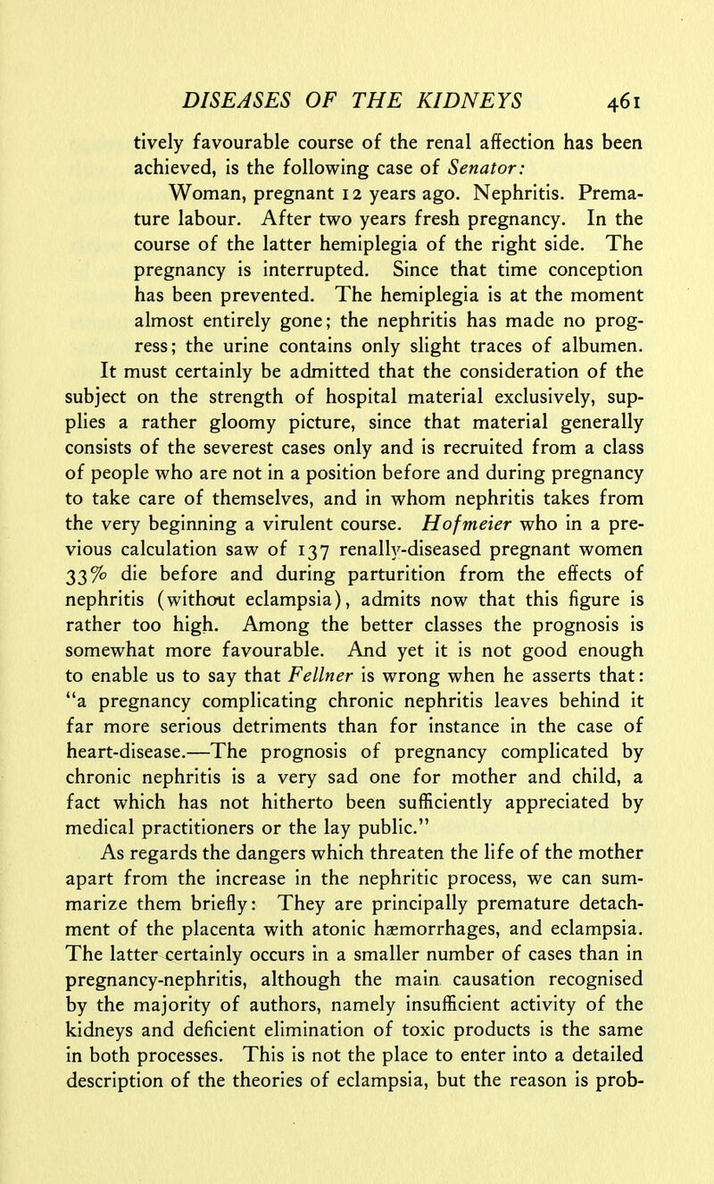 tively favourable course of the renal affection has been achieved, is the following case of Senator: Woman, pregnant 12 years ago. Nephritis. Prema- ture labour. After two years fresh pregnancy. In the course of the latter hemiplegia of the right side. The pregnancy is interrupted. Since that time conception has been prevented. The hemiplegia is at the moment almost entirely gone; the nephritis has made no prog- ress; the urine contains only slight traces of albumen. It must certainly be admitted that the consideration of the subject on the strength of hospital material exclusively, sup- plies a rather gloomy picture, since that material generally consists of the severest cases only and is recruited from a class of people who are not in a position before and during pregnancy to take care of themselves, and in whom nephritis takes from the very beginning a virulent course. Hofmeier who in a pre- vious calculation saw of 137 renally-diseased pregnant women 33% die before and during parturition from the effects of nephritis (without eclampsia), admits now that this figure is rather too high. Among the better classes the prognosis is somewhat more favourable. And yet it is not good enough to enable us to say that Fellner is wrong when he asserts that: a pregnancy complicating chronic nephritis leaves behind it far more serious detriments than for instance in the case of heart-disease.—The prognosis of pregnancy complicated by chronic nephritis is a very sad one for mother and child, a fact which has not hitherto been sufficiently appreciated by medical practitioners or the lay public. As regards the dangers which threaten the life of the mother apart from the increase in the nephritic process, we can sum- marize them briefly: They are principally premature detach- ment of the placenta with atonic haemorrhages, and eclampsia. The latter certainly occurs in a smaller number of cases than in pregnancy-nephritis, although the main causation recognised by the majority of authors, namely insufficient activity of the kidneys and deficient elimination of toxic products is the same in both processes. This is not the place to enter into a detailed description of the theories of eclampsia, but the reason is prob-