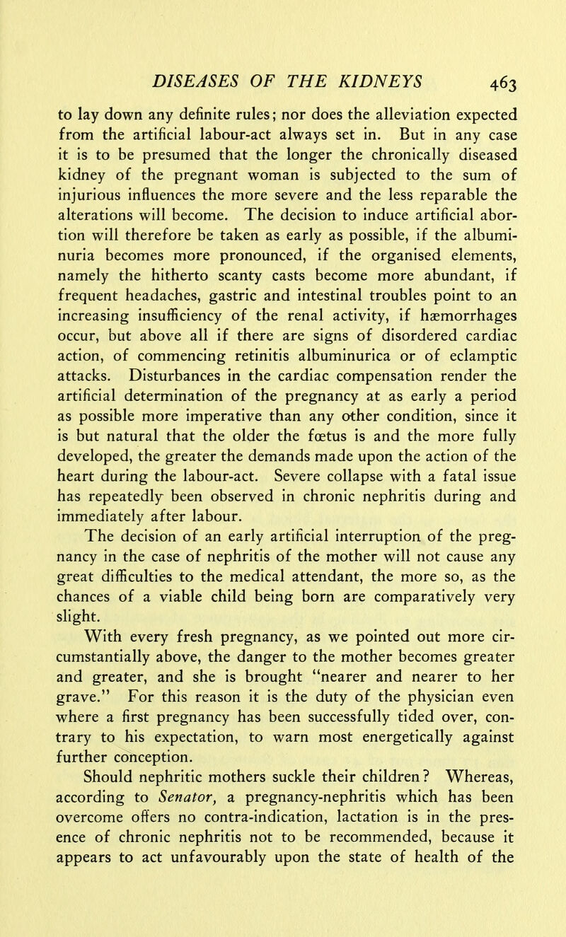 to lay down any definite rules; nor does the alleviation expected from the artificial labour-act always set in. But in any case it is to be presumed that the longer the chronically diseased kidney of the pregnant woman is subjected to the sum of injurious influences the more severe and the less reparable the alterations will become. The decision to induce artificial abor- tion will therefore be taken as early as possible, if the albumi- nuria becomes more pronounced, if the organised elements, namely the hitherto scanty casts become more abundant, if frequent headaches, gastric and intestinal troubles point to an increasing insufficiency of the renal activity, if haemorrhages occur, but above all if there are signs of disordered cardiac action, of commencing retinitis albuminurica or of eclamptic attacks. Disturbances in the cardiac compensation render the artificial determination of the pregnancy at as early a period as possible more imperative than any other condition, since it is but natural that the older the foetus is and the more fully developed, the greater the demands made upon the action of the heart during the labour-act. Severe collapse with a fatal issue has repeatedly been observed in chronic nephritis during and immediately after labour. The decision of an early artificial interruption of the preg- nancy in the case of nephritis of the mother will not cause any great difficulties to the medical attendant, the more so, as the chances of a viable child being born are comparatively very slight. With every fresh pregnancy, as we pointed out more cir- cumstantially above, the danger to the mother becomes greater and greater, and she is brought nearer and nearer to her grave. For this reason it is the duty of the physician even where a first pregnancy has been successfully tided over, con- trary to his expectation, to warn most energetically against further conception. Should nephritic mothers suckle their children? Whereas, according to Senator, a pregnancy-nephritis which has been overcome offers no contra-indication, lactation is in the pres- ence of chronic nephritis not to be recommended, because it appears to act unfavourably upon the state of health of the