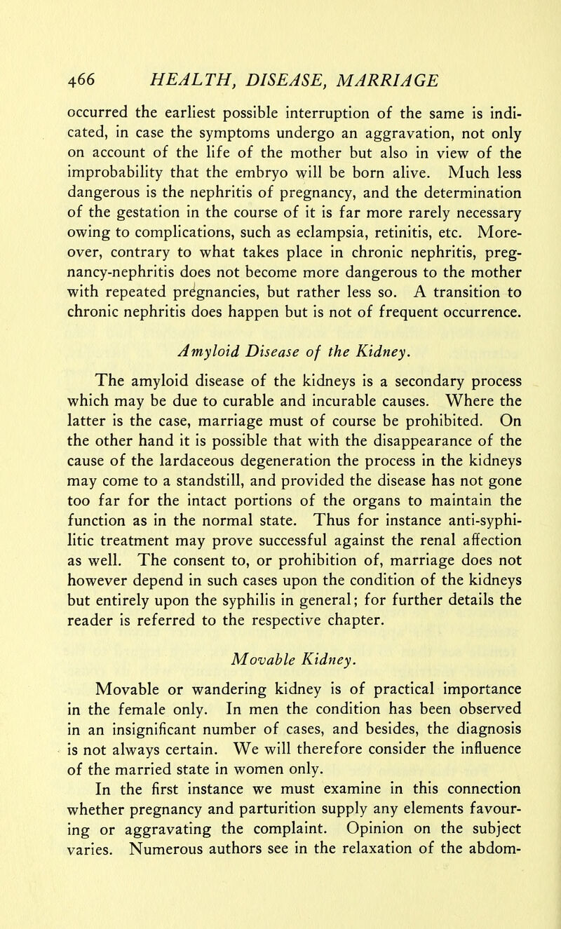 occurred the earliest possible interruption of the same is indi- cated, in case the symptoms undergo an aggravation, not only on account of the life of the mother but also in view of the improbability that the embryo will be born alive. Much less dangerous is the nephritis of pregnancy, and the determination of the gestation in the course of it is far more rarely necessary owing to complications, such as eclampsia, retinitis, etc. More- over, contrary to what takes place in chronic nephritis, preg- nancy-nephritis does not become more dangerous to the mother with repeated pregnancies, but rather less so, A transition to chronic nephritis does happen but is not of frequent occurrence. Amyloid Disease of the Kidney. The amyloid disease of the kidneys is a secondary process which may be due to curable and incurable causes. Where the latter is the case, marriage must of course be prohibited. On the other hand it is possible that with the disappearance of the cause of the lardaceous degeneration the process in the kidneys may come to a standstill, and provided the disease has not gone too far for the intact portions of the organs to maintain the function as in the normal state. Thus for instance anti-syphi- litic treatment may prove successful against the renal affection as well. The consent to, or prohibition of, marriage does not however depend in such cases upon the condition of the kidneys but entirely upon the syphilis in general; for further details the reader is referred to the respective chapter. Movable Kidney. Movable or wandering kidney is of practical importance in the female only. In men the condition has been observed in an insignificant number of cases, and besides, the diagnosis is not always certain. We will therefore consider the influence of the married state in women only. In the first instance we must examine in this connection whether pregnancy and parturition supply any elements favour- ing or aggravating the complaint. Opinion on the subject varies. Numerous authors see in the relaxation of the abdom-