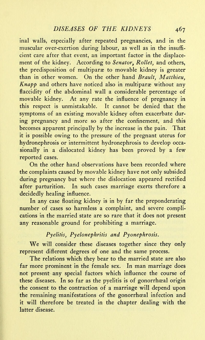 inal walls, especially after repeated pregnancies, and in the muscular over-exertion during labour, as well as in the insuffi- cient care after that event, an important factor in the displace- ment of the kidney. According to Senator, Rollet, and others, the predisposition of multiparas to movable kidney is greater than in other women. On the other hand Brault, Matthieu, Knapp and others have noticed also in multiparae without any flaccidity of the abdominal wall a considerable percentage of movable kidney. At any rate the influence of pregnancy in this respect is unmistakable. It cannot be denied that the symptoms of an existing movable kidney often exacerbate dur- ing pregnancy and more so after the confinement, and this becomes apparent principally by the increase in the pain. That it is possible owing to the pressure of the pregnant uterus for hydronephrosis or intermittent hydronephrosis to develop occa- sionally in a dislocated kidney has been proved by a few reported cases. On the other hand observations have been recorded where the complaints caused by movable kidney have not only subsided during pregnancy but where the dislocation appeared rectified after parturition. In such cases marriage exerts therefore a decidedly healing influence. In any case floating kidney is in by far the preponderating number of cases so harmless a complaint, and severe compli- cations in the married state are so rare that it does not present any reasonable ground for prohibiting a marriage. Pyelitis, Pyelonephritis and Pyonephrosis. We will consider these diseases together since they only represent different degrees of one and the same process. The relations which they bear to the married state are also far more prominent in the female sex. In man marriage does not present any special factors which influence the course of these diseases. In so far as the pyelitis is of gonorrhoeal origin the consent to the contraction of a marriage will depend upon the remaining manifestations of the gonorrhoeal infection and it will therefore be treated in the chapter dealing with the latter disease.