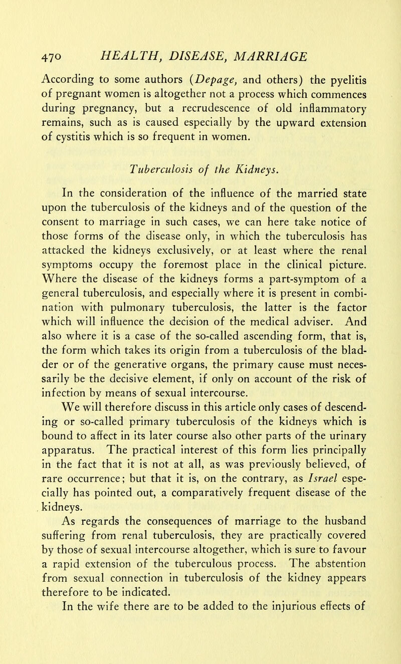 According to some authors {Depage, and others) the pyelitis of pregnant women is altogether not a process which commences during pregnancy, but a recrudescence of old inflammatory remains, such as is caused especially by the upward extension of cystitis which is so frequent in women. Tuberculosis of the Kidneys. In the consideration of the influence of the married state upon the tuberculosis of the kidneys and of the question of the consent to marriage in such cases, we can here take notice of those forms of the disease only, in which the tuberculosis has attacked the kidneys exclusively, or at least where the renal symptoms occupy the foremost place in the clinical picture. Where the disease of the kidneys forms a part-symptom of a general tuberculosis, and especially where it is present in combi- nation with pulmonary tuberculosis, the latter is the factor which will influence the decision of the medical adviser. And also where it is a case of the so-called ascending form, that is, the form which takes its origin from a tuberculosis of the blad- der or of the generative organs, the primary cause must neces- sarily be the decisive element, if only on account of the risk of infection by means of sexual intercourse. We will therefore discuss in this article only cases of descend- ing or so-called primary tuberculosis of the kidneys which is bound to affect in its later course also other parts of the urinary apparatus. The practical interest of this form lies principally in the fact that it is not at all, as was previously believed, of rare occurrence; but that it is, on the contrary, as Israel espe- cially has pointed out, a comparatively frequent disease of the kidneys. As regards the consequences of marriage to the husband suffering from renal tuberculosis, they are practically covered by those of sexual intercourse altogether, which is sure to favour a rapid extension of the tuberculous process. The abstention from sexual connection in tuberculosis of the kidney appears therefore to be indicated. In the wife there are to be added to the injurious effects of