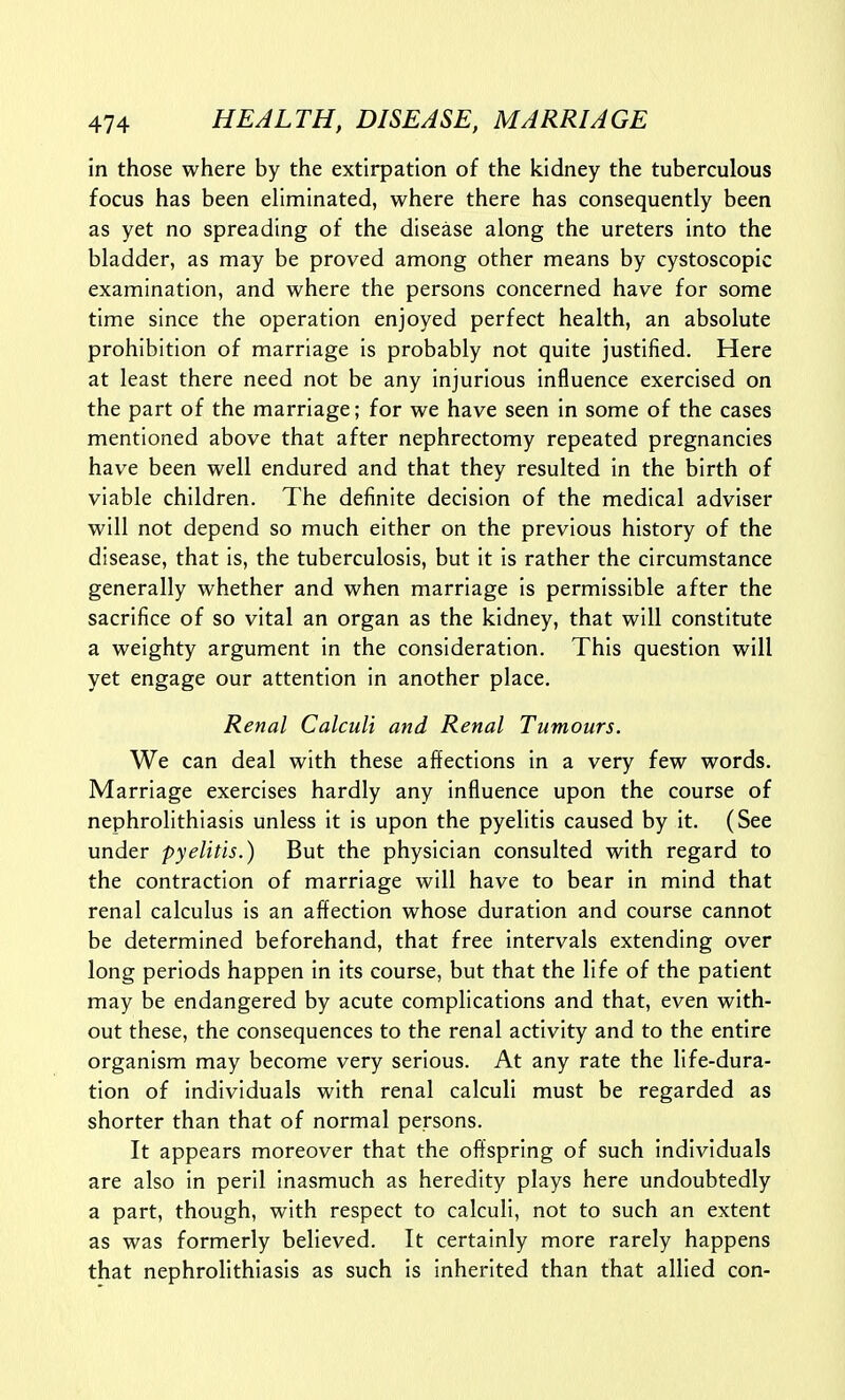 in those where by the extirpation of the kidney the tuberculous focus has been eliminated, where there has consequently been as yet no spreading of the disease along the ureters into the bladder, as may be proved among other means by cystoscopic examination, and where the persons concerned have for some time since the operation enjoyed perfect health, an absolute prohibition of marriage is probably not quite justified. Here at least there need not be any injurious influence exercised on the part of the marriage; for we have seen in some of the cases mentioned above that after nephrectomy repeated pregnancies have been well endured and that they resulted in the birth of viable children. The definite decision of the medical adviser will not depend so much either on the previous history of the disease, that is, the tuberculosis, but it is rather the circumstance generally whether and when marriage Is permissible after the sacrifice of so vital an organ as the kidney, that will constitute a weighty argument in the consideration. This question will yet engage our attention In another place. Renal Calculi and Renal Tumours. We can deal with these affections in a very few words. Marriage exercises hardly any influence upon the course of nephrolithiasis unless It Is upon the pyelitis caused by it. (See under pyelitis.) But the physician consulted with regard to the contraction of marriage will have to bear in mind that renal calculus is an affection whose duration and course cannot be determined beforehand, that free intervals extending over long periods happen in Its course, but that the life of the patient may be endangered by acute complications and that, even with- out these, the consequences to the renal activity and to the entire organism may become very serious. At any rate the life-dura- tion of individuals with renal calculi must be regarded as shorter than that of normal persons. It appears moreover that the offspring of such Individuals are also in peril inasmuch as heredity plays here undoubtedly a part, though, with respect to calculi, not to such an extent as was formerly believed. It certainly more rarely happens that nephrolithiasis as such is Inherited than that allied con-