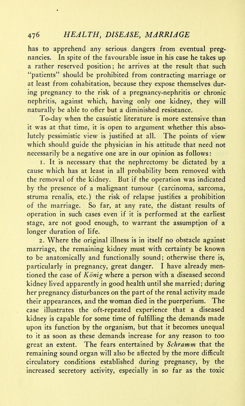 has to apprehend any serious dangers from eventual preg- nancies. In spite of the favourable issue in his case he takes up a rather reserved position; he arrives at the result that such patients should be prohibited from contracting marriage or at least from cohabitation, because they expose themselves dur- ing pregnancy to the risk of a pregnancy-nephritis or chronic nephritis, against which, having only one kidney, they will naturally be able to offer but a diminished resistance. To-day when the casuistic literature is more extensive than it was at that time, it is open to argument whether this abso- lutely pessimistic view is justified at all. The points of view which should guide the physician in his attitude that need not necessarily be a negative one are in our opinion as follows: 1. It is necessary that the nephrectomy be dictated by a cause which has at least in all probability been removed with the removal of the kidney. But if the operation was indicated by the presence of a malignant tumour (carcinoma, sarcoma, struma renalis, etc.) the risk of relapse justifies a prohibition of the marriage. So far, at any rate, the distant results of operation in such cases even if it is performed at the earliest stage, are not good enough, to warrant the assumption of a longer duration of life. 2. Where the original illness is in itself no obstacle against marriage, the remaining kidney must with certainty be known to be anatomically and functionally sound; otherwise there is, particularly in pregnancy, great danger. I have already men- tioned the case of Konig where a person with a diseased second kidney lived apparently in good health until she married; during her pregnancy disturbances on the part of the renal activity made their appearances, and the woman died in the puerperium. The case illustrates the oft-repeated experience that a diseased kidney is capable for some time of fulfilling the demands made upon its function by the organism, but that it becomes unequal to it as soon as these demands increase for any reason to too great an extent. The fears entertained by Schramm that the remaining sound organ will also be affected by the more difficult circulatory conditions established during pregnancy, by the increased secretory activity, especially in so far as the toxic