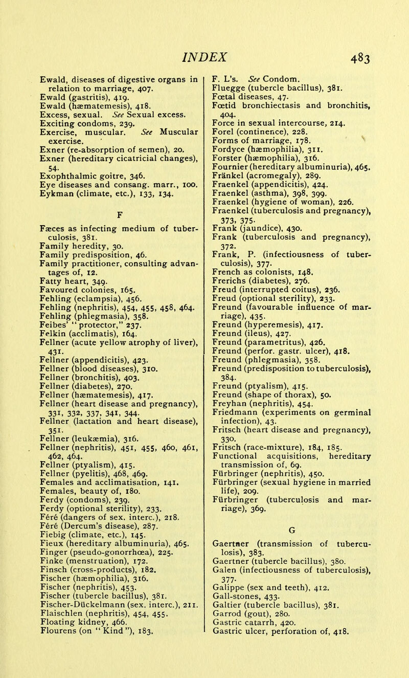 Ewald, diseases of digestive organs in relation to marriage, 407. Ewald (gastritis), 419. Ewald (haematemesis), 418. Excess, sexual. See Sexual excess. Exciting condoms, 239. Exercise, muscular. See Muscular exercise. Exner (re-absorption of semen), 20. Exner (hereditary cicatricial changes), 54- Exophthalmic goitre, 346. Eye diseases and consang. marr., 100. Eykman (climate, etc.), 133, 134. F Faeces as infecting medium of tuber- culosis, 381. Family heredity, 30. Family predisposition, 46. Family practitioner, consulting advan- tages of, 12. Fatty heart, 349. Favoured colonies, 165. Fehling (eclampsia), 456. Fehling (nephritis), 454, 455, 458, 464. Fehling (phlegmasia), 358. Feibes' protector, 237. Felkin (acclimatis), 164. Fellner (acute yellow atrophy of liver), 431. Fellner (appendicitis), 423. Fellner (blood diseases), 310. Fellner (bronchitis), 403. Fellner (diabetes), 270. Fellner (haematemesis), 417. Fellner (heart disease and pregnancy), 331. 332, 337, 341, 344. Fellner (lactation and heart disease), 351. Fellner (leukaemia), 316. Fellner (nephritis), 451, 455, 460, 461, 462, 464. Fellner (ptyalism), 415. Fellner (pyelitis), 468, 469. Females and acclimatisation, 141. Females, beauty of, 180. Ferdy (condoms), 239. Ferdy (optional sterility), 233. F6r6 (dangers of sex. interc), 218. Fere (Dercum's disease), 287. Fiebig (climate, etc.), 145. Fieux (hereditary albuminuria), 465. Finger (pseudo-gonorrhoea), 225. Finke (menstruation), 172. Finsch (cross-products), 182. Fischer (haemophilia), 316. Fischer (nephritis), 453. Fischer (tubercle bacillus), 381. Fischer-Duckelmann (sex. interc), 211. Flaischlen (nephritis), 454, 455. Floating kidney, 466. Flourens (on  Kind), 183, F. L's. See Condom. Fluegge (tubercle bacillus), 381. Foetal diseases, 47. Foetid bronchiectasis and bronchitis, 404. Force in sexual intercourse, 214. Forel (continence), 228. Forms of marriage, 178. Fordyce (haemophilia), 311. Forster (haemophilia), 316. Fournier (hereditary albuminuria), 465, Frankel (acromegaly), 289. Fraenkel (appendicitis), 424. Fraenkel (asthma), 398, 399. Fraenkel (hygiene of woman), 226. Fraenkel (tuberculosis and pregnancy), 373, 375- Frank (jaundice), 430. Frank (tuberculosis and pregnancy), 372. Frank, P. (infectiousness of tuber- culosis), 377. French as colonists, 148. Frerichs (diabetes), 276. Freud (interrupted coitus), 236. Freud (optional sterility), 233. Freund (favourable influence of mar- riage), 435. Freund (hyperemesis), 417. Freund (ileus), 427. Freund (parametritus), 426. Freund (perfor. gastr. ulcer), 418. Freund (phlegmasia), 358. Freund (predisposition to tuberculosis), 384. Freund (ptyalism), 415. Freund (shape of thorax), 50. Freyhan (nephritis), 454. Friedmann (experiments on germinal infection), 43. Fritsch (heart disease and pregnancy), 330. Fritsch (race-mixture), 184, 185. Functional acquisitions, hereditary transmission of, 69. Furbringer (nephritis), 450. Fiirbringer (sexual hygiene in married life), 209. Furbringer (tuberculosis and mar- riage), 369. G Gaertner (transmission of tubercu- losis), 383. Gaertner (tubercle bacillus), 380. Galen (infectiousness of tuberculosis), 377- Galippe (sex and teeth), 412. Gall-stones, 433. Galtier (tubercle bacillus), 381. Garrod (gout), 280. Gastric catarrh, 420. Gastric ulcer, perforation of, 418.