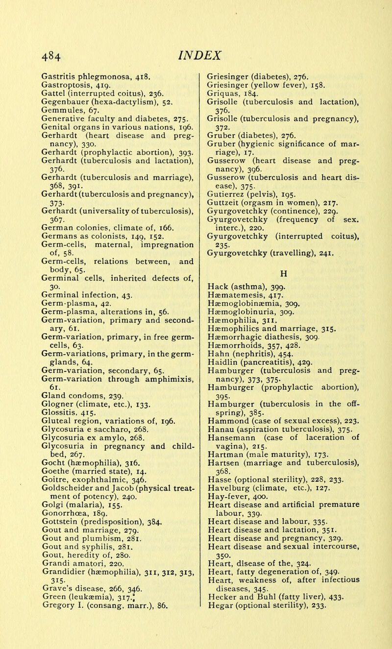 Gastritis phlegmonosa, 418. Gastroptosis, 419. Gattel (interrupted coitus), 236. Gegenbauer (hexa-dactylism), 52. Gemmules, 67. Generative faculty and diabetes, 275. Genital organs in various nations, 196. Gerhardt (heart disease and preg- nancy), 330. Gerhardt (prophylactic abortion), 393. Gerhardt (tuberculosis and lactation), 376. Gerhardt (tuberculosis and marriage), 368, 391. Gerhardt (tuberculosis and pregnancy), 373- Gerhardt (universality of tuberculosis), 367. German colonies, climate of, 166. Germans as colonists, 149, 152. Germ-cells, maternal, impregnation of, 58. Germ-cells, relations between, and body, 65. Germinal cells, inherited defects of, 30. Germinal infection, 43. Germ-plasma, 42. Germ-plasma, alterations in, 56. Germ-variation, primary and second- ary, 61. Germ-variation, primary, in free germ- cells, 63. Germ-variations, primary, in the germ- glands, 64. Germ-variation, secondary, 65. Germ-variation through amphimixis, 61. Gland condoms, 239. Glogner (climate, etc.), 133. Glossitis, 415. Gluteal region, variations of, ig6. Glycosuria e saccharo, 268. Glycosuria ex amylo, 268. Glycosuria in pregnancy and child- bed, 267. Gocht (hzemophilia), 316. Goethe (married state), 14. Goitre, exophthalmic, 346. Goldscheider and Jacob (physical treat- ment of potency), 240. Golgi (malaria), 155. Gonorrhoea, 189. Gottstein (predisposition), 384. Gout and marriage, 279. Gout and plumbism, 281. Gout and syphilis, 281. Gout, heredity of, 280. Grandi amatori, 220. Grandidier (haemophilia), 311, 312, 313, 315- Grave's disease, 266, 346. Green (leukasmia), 317.) Gregory I. (consang. marr.), 86. Griesinger (diabetes), 276. Griesinger (yellow fever), 158. Griquas, 184. Grisolle (tuberculosis and lactation), 376. Grisolle (tuberculosis and pregnancy), 372. Gruber (diabetes), 276. Gruber (hygienic significance of mar- riage), 17. Gusserow (heart disease and preg- nancy), 396. Gusserow (tuberculosis and heart dis- ease), 375. Gutierrez (pelvis), 195. Guttzeit (orgasm in women), 217. Gyurgovetchky (continence), 229. Gyurgovetchky (frequency of sex. interc), 220. Gyurgovetchky (interrupted coitus), 235- Gyurgovetchky (travelling), 241. H Hack (asthma), 399. Haematemesis, 417. Haemoglobinsemia, 309. Hsemoglobinuria, 309. Haemophilia, 311. Haemophilics and marriage, 315. Haemorrhagic diathesis, 309. Hemorrhoids, 357, 428. Hahn (nephritis), 454. Haidlin (pancreatitis), 429. Hamburger (tuberculosis and preg- nancy), 373, 375. Hamburger (prophylactic abortion), 395- Hamburger (tuberculosis in the off- spring), 385. Hammond (case of sexual excess), 223. Hanau (aspiration tuberculosis), 375. Hansemann (case of laceration of vagina), 215. Hartman (male maturity), 173. Hartsen (marriage and tuberculosis), 368. Hasse (optional sterility), 228, 233. Havelburg (climate, etc.), 127. Hay-fever, 400. Heart disease and artificial premature labour, 339. Heart disease and labour, 335. Heart disease and lactation, 351. Heart disease and pregnancy, 329. Heart disease and sexual intercourse, 350. Heart, disease of the, 324. Heart, fatty degeneration of, 349. Heart, weakness of, after infectious diseases, 345. Hecker and Buhl (fatty liver), 433. Hegar (optional sterility), 233.