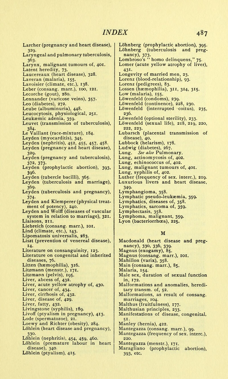 Larcher (pregnancy and heart disease), 329- Laryngeal and pulmonary tuberculosis, 363- Larynx, malignant tumours of, 401. Latent heredity, 73. Laucereaux (heart disease), 328. Laveran (malaria), 155. Lavoisier (climate, etc.), 138. Leber (consang. marr.), 100, 121. Lecorche (gout), 280. Lennander (varicose veins), 357. Leo (diabetes), 272. Leube (albuminuria), 448. Leucocytosis, physiological, 251. Leukaemic adenia, 359. Leuvet (transmission of tuberculosis), 384- Le Vaillant (race-mixture), 184. Leyden (myocarditis), 345. Leyden (nephritis), 452, 455, 457, 458. Leyden (pregnancy and heart disease), 329. Leyden (pregnancy and tuberculosis), 372, 373. Leyden (prophylactic abortion), 393, 396- Leyden (tubercle bacilli), 365. Leyden (tuberculosis and marriage), 369. Leyden (tuberculosis and pregnancy), 374- Leyden and Klemperer (physical treat- ment of potency), 240. Leyden and Wolff (diseases of vascular system in relation to marriage), 321. Liaisons, 211. Liebreich (consang. marr.), lor. Lind (climate, etc.), 143. Lipomatosis universalis, 283. Liszt (prevention of venereal disease), .14. Literature on consanguinity, 123. Literature on congenital and inherited diseases, 76. Litten (haemophilia), 316. Litzmann (menstr.), 171. Litzmann (pelvis), 195. Liver, abcess of, 432. Liver, acute yellow atrophy of, 430. Liver, cancer of, 434. Liver, cirrhosis of, 432. Liver, disease of, 429. Liver, fatty, 432. Livingstone (syphilis), 189. Livoff (ptyalism in pregnancy), 413. Lode (spermatozoe), 21. Loewy and Richter (obesity), 284. Lohlein (heart disease and pregnancy), 330. Lohlein (nephritis), 454, 459, 460. Lohlein (premature labour in heart disease), 340. Lohlein (ptyalism), 415. Lohnberg (prophylactic abortion), 395. Lohnberg (tuberculosis and preg- nancy), 373. Lombroso's  homo delinquens, 75. Lomer (acute yellow atrophy of liver), 431. Longevity of married men, 23. Lorenz (blood-relationship), 93. Lorenz (pedigrees), 83. Lossen (haemophilia), 311, 314, 315. Low (malaria), 155. Lowenfeld (condoms), 239. Lowenfeld (continence), 228, 230. Lowenfeld (interrupted coitus), 235, 236. Lowenfeld (optional sterility), 233. Lowenfeld (sexual life), 218, 219, 220, 222, 223. Lubarsch (placental transmission of disease), 40. Lubbock (helarism), 178. Ludwig (diabetes), 267. Lung. See also Pulmonary. Lung, actinomycosis of, 402. Lung, echinococcus of, 402. Lung, malignant tumours of, 401. Lung, syphilis of, 402. Luther (frequency of sex. interc), 219. Luxurious livers and heart disease, 349- Lymphangioma, 358. Lymphatic pseudo-leukaemia, 359. Lymphatics, diseases of, 358. Lymphatics, sarcoma of, 359. Lymphectasis, 358. Lymphoma, malignant, 359. Lyon (bacteriorrhoea), 225. M Macdonald (heart disease and preg- nancy), 330, 336, 339. Magnus (exogamy), 85. Magnus (consang. marr.), loi. Mahillon (varix), 358. Main (consang. marr.), 85. Malaria, 154. Male sex, duration of sexual function in, 172. Malformations and anomalies, heredi- tary transm. of, 52. Malformations, as result of consang. marriages, 104. Malthus (fruitfulness), 177. Malthusian principles, 233. Manifestations of disease, congenital, 51- Manley (hernia), 422. Mantegazza (consang. marr.), 99. Mantegazza (frequency of sex. interc), 220. Mantegazza (menstr.), 171. Maragliano (prophylactic abortion), 393, etc.