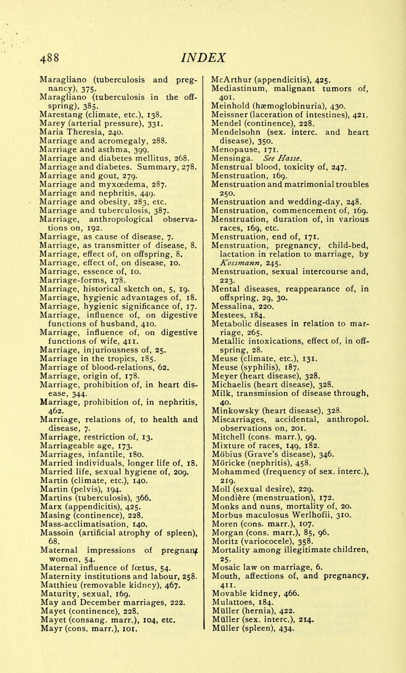 Maragliano (tuberculosis and preg- nancy), 375. Maragliano (tuberculosis in the off- spring), 385. Marestang (climate, etc.), 138. Marey (arterial pressure), 331. Maria Theresia, 240. Marriage and acromegaly, 288. Marriage and asthma, 399. Marriage and diabetes mellitus, 268. Marriage and diabetes. Summary, 278. Marriage and gout, 279. Marriage and myxoedema, 287. Marriage and nephritis, 449. Marriage and obesity, 283, etc. Marriage and tuberculosis, 387. Marriage, anthropological observa- tions on, 192. Marriage, as cause of disease, 7. Marriage, as transmitter of disease, 8. Marriage, effect of, on offspring, 8. Marriage, effect of, on disease, 10. Marriage, essence of, 10. Marriage-forms, 178. Marriage, historical sketch on, 5, 19. Marriage, hygienic advantages of, 18. Marriage, hygienic significance of, 17. Marriage, influence of, on digestive functions of husband, 410. Marriage, influence of, on digestive functions of wife, 411. Marriage, injuriousness of, 25. Marriage in the tropics, 185. Marriage of blood-relations, 62. Marriage, origin of, 178. Marriage, prohibition of, in heart dis- ease, 344. Marriage, prohibition of, in nephritis, 462. Marriage, relations of, to health and disease, 7. Marriage, restriction of, 13. Marriageable age, 173. Marriages, infantile, 180. Married individuals, longer life of, 18. Married life, sexual hygiene of, 209. Martin (climate, etc.), 140. Martin (pelvis), 194. Martins (tuberculosis), 366. Marx (appendicitis), 425. Masing (continence), 228. Mass-acclimatisation, 140. Massoin (artificial atrophy of spleen), 68. Maternal impressions of pregnanjt women, 54. Maternal influence of foetus, 54. Maternity institutions and labour, 258. Matthieu (removable kidney), 467. Maturity, sexual, 169. May and December marriages, 222. Mayet (continence), 228. Mayet (consang. marr.), 104, etc. Mayr (cons, marr.), loi. McArthur (appendicitis), 425. Mediastinum, malignant tumors of, 401. Meinhold (haemoglobinuria), 430. Meissner (laceration of intestines), 421. Mendel (continence), 228. Mendelsohn (sex. interc. and heart disease), 350. Menopause, 171. Mensinga. See Hasse. Menstrual blood, toxicity of, 247. Menstruation, 169. Menstruation and matrimonial troubles 250. Menstruation and wedding-day, 248. Menstruation, commencement of, 169. Menstruation, duration of, in various races, 169, etc. Menstruation, end of, 171. Menstruation, pregnancy, child-bed, lactation in relation to marriage, by Kossmann, 245. Menstruation, sexual intercourse and, 223. Mental diseases, reappearance of, in offspring, 29, 30. Messalina, 220. Mestees, 184. Metabolic diseases in relation to mar- riage, 265. Metallic intoxications, effect of, in off- spring, 28. Meuse (climate, etc.), 131. Meuse (syphilis), 187. Meyer (heart disease), 328. Michaelis (heart disease), 328. Milk, transmission of disease through, 40. Minkowsky (heart disease), 328. Miscarriages, accidental, anthropol. observations on, 201. Mitchell (cons, marr.), 99. Mixture of races, 149, 182. Mobius (Grave's disease), 346. Moricke (nephritis), 458. Mohammed (frequency of sex. interc), 219. Moll (sexual desire), 229. MondiSre (menstruation), 172. Monks and nuns, mortality of, 20. Morbus maculosus Werlhofii, 310, Moren (cons, marr.), 107. Morgan (cons, marr.), 85, 96. Moritz (variococele), 358. Mortality among illegitimate children, Mosaic law on marriage, 6. Mouth, affections of, and pregnancy, 411. Movable kidney, 466. Mulattoes, 184. Miiller (hernia), 422. Miiller (sex. interc), 214. Miiller (spleen), 434.