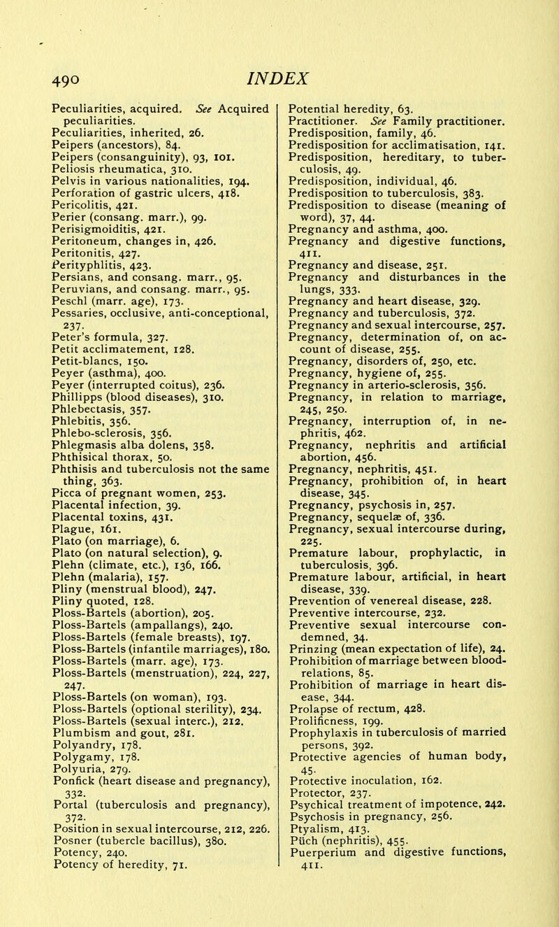 Peculiarities, acquired. See Acquired peculiarities. Peculiarities, inherited, 26. Peipers (ancestors), 84. Peipers (consanguinity), 93, loi. Peliosis rheumatica, 310. Pelvis in various nationalities, 194. Perforation of gastric ulcers, 418. Pericolitis, 421. Perier (consang. marr.), 99. Perisigmoiditis, 421. Peritoneum, changes in, 426. Peritonitis, 427. Perityphlitis, 423. Persians, and consang. marr., 95. Peruvians, and consang. marr., 95. Peschl (marr. age), 173. Pessaries, occlusive, anti-conceptional, 237. Peter's formula, 327. Petit acclimatement, 128. Petit-blancs, 150. Peyer (asthma), 400. Peyer (interrupted coitus), 236. Phillipps (blood diseases), 310. Phlebectasis, 357. Phlebitis, 356. Phlebo-sclerosis, 356. Phlegmasis alba dolens, 358. Phthisical thorax, 50. Phthisis and tuberculosis not the same thing, 363. Picca of pregnant women, 253. Placental infection, 39. Placental toxins, 431. Plague, 161. Plato (on marriage), 6. Plato (on natural selection), 9. Plehn (climate, etc.), 136, i66, Plehn (malaria), 157. Pliny (menstrual blood), 247, Pliny quoted, 128. Ploss-Bartels (abortion), 205. Ploss-Bartels (ampallangs), 240. Ploss-Bartels (female breasts), 197. Ploss-Bartels (infantile marriages), 180. Ploss-Bartels (marr. age), 173. Ploss-Bartels (menstruation), 224, 227, 247- Ploss-Bartels (on woman), 193. Ploss-Bartels (optional sterility), 234. Ploss-Bartels (sexual interc), 212. Plumbism and gout, 281. Polyandry, 178. Polygamy, 178. Polyuria, 279. Ponfick (heart disease and pregnancy), 332. Portal (tuberculosis and pregnancy), 372. Position in sexual intercourse, 212, 226. Posner (tubercle bacillus), 380. Potency, 240. Potency of heredity, 71. Potential heredity, 63. Practitioner. See Family practitioner. Predisposition, family, 46. Predisposition for acclimatisation, 141. Predisposition, hereditary, to tuber- culosis, 49. Predisposition, individual, 46. Predisposition to tuberculosis, 383. Predisposition to disease (meaning of word), 37, 44. Pregnancy and asthma, 400. Pregnancy and digestive functions, 411. Pregnancy and disease, 251. Pregnancy and disturbances in the lungs, 333. Pregnancy and heart disease, 329. Pregnancy and tuberculosis, 372. Pregnancy and sexual intercourse, 257. Pregnancy, determination of, on ac- count of disease, 255. Pregnancy, disorders of, 250, etc. Pregnancy, hygiene of, 255. Pregnancy in arterio-sclerosis, 356. Pregnancy, in relation to marriage, 245, 250. Pregnancy, interruption of, in ne- phritis, 462. Pregnancy, nephritis and artificial abortion, 456. Pregnancy, nephritis, 451. Pregnancy, prohibition of, in heart disease, 345. Pregnancy, psychosis in, 257. Pregnancy, sequelae of, 336. Pregnancy, sexual intercourse during, 225. Premature labour, prophylactic, in tuberculosis, 396. Premature labour, artificial, in heart disease, 339. Prevention of venereal disease, 228. Preventive intercourse, 232. Preventive sexual intercourse con- demned, 34. Prinzing (mean expectation of life), 24. Prohibition of marriage between blood- relations, 85. Prohibition of marriage in heart dis- ease, 344. Prolapse of rectum, 428. Prolificness, 199. Prophylaxis in tuberculosis of married persons, 392. Protective agencies of human body, 45- Protective inoculation, 162. Protector, 237. Psychical treatment of impotence, 242. Psychosis in pregnancy, 256. Ptyalism, 413. Piich (nephritis), 455. Puerperium and digestive functions, 411.