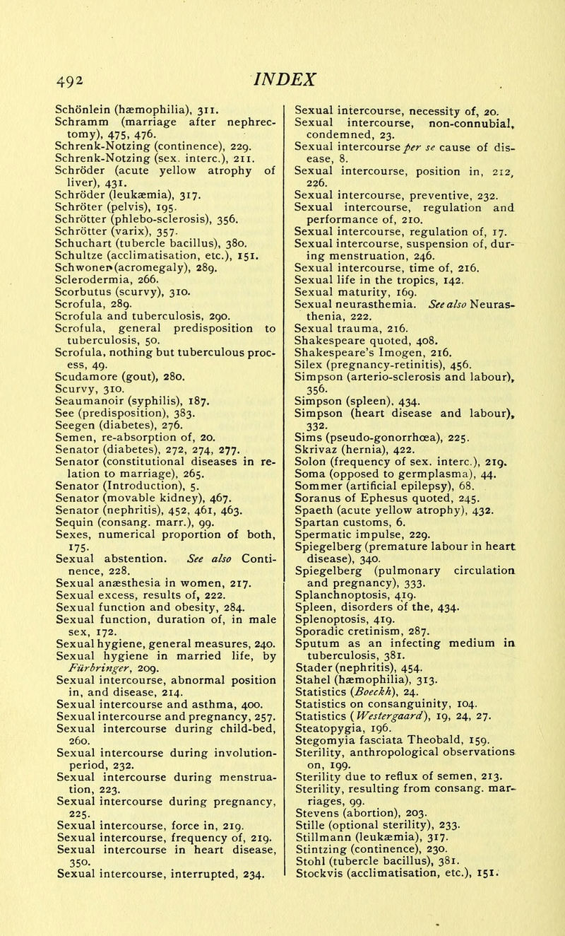 Schonlein (haemophilia), 311. Schramm (marriage after nephrec- tomy), 475, 476. Schrenk-Notzing (continence), 229. Schrenk-Notzing (sex. interc), 211. Schroder (acute yellow atrophy of liver), 431. Schroder (leukaemia), 317. Schroter (pelvis), 195. Schrotter (phlebo-sclerosis), 356. Schrotter (varix), 357. Schuchart (tubercle bacillus), 380. Schultze (acclimatisation, etc.), 151. Schwonei»(acromegaly), 289. Sclerodermia, 266. Scorbutus (scurvy), 310. Scrofula, 289. Scrofula and tuberculosis, 290. Scrofula, general predisposition to tuberculosis, 50. Scrofula, nothing but tuberculous proc- ess, 49. Scudamore (gout), 280. Scurvy, 310. Seaumanoir (syphilis), 187. See (predisposition), 383. Seegen (diabetes), 276. Semen, re-absorption of, 20. Senator (diabetes), 272, 274, 277. Senator (constitutional diseases in re- lation to marriage), 265. Senator (Introduction), 5. Senator (movable kidney), 467. Senator (nephritis), 452, 461, 463. Sequin (consang. marr.), 99. Sexes, numerical proportion of both, 175. Sexual abstention. See also Conti- nence, 228. Sexual anaesthesia in women, 217. Sexual excess, results of, 222. Sexual function and obesity, 284. Sexual function, duration of, in male sex, 172. Sexual hygiene, general measures, 240. Sexual hygiene in married life, by Fiirbringer, 209. Sexual intercourse, abnormal position in, and disease, 214. Sexual intercourse and asthma, 400. Sexual intercourse and pregnancy, 257. Sexual intercourse during child-bed, 260. Sexual intercourse during involution- period, 232. Sexual intercourse during menstrua- tion, 223. Sexual intercourse during pregnancy, 225. Sexual intercourse, force in, 219. Sexual intercourse, frequency of, 219. Sexual intercourse in heart disease, 350. Sexual intercourse, interrupted, 234. Sexual intercourse, necessity of, 20. Sexual intercourse, non-connubial, condemned, 23. Sexual intercourse/^r se cause of dis- ease, 8. Sexual intercourse, position in, 212, 226. Sexual intercourse, preventive, 232. Sexual intercourse, regulation and performance of, 210. Sexual intercourse, regulation of, 17. Sexual intercourse, suspension of, dur- ing menstruation, 246. Sexual intercourse, time of, 216. Sexual life in the tropics, 142. Sexual maturity, 169. Sexual neurasthemia. See also Neuras- thenia, 222. Sexual trauma, 216. Shakespeare quoted, 408. Shakespeare's Imogen, 216. Silex (pregnancy-retinitis), 456. Simpson (arterio-sclerosis and labour), 356. Simpson (spleen). 434. Simpson (heart disease and labour), 332. Sims (pseudo-gonorrhcea), 225. Skrivaz (hernia), 422. Solon (frequency of sex. interc), 219. Soma (opposed to germplasma), 44, Sommer (artificial epilepsy), 68. Soranus of Ephesus quoted, 245. Spaeth (acute yellow atrophy), 432. Spartan customs, 6. Spermatic impulse, 229. Spiegelberg (premature labour in heart disease), 340. Spiegelberg (pulmonary circulation and pregnancy), 333. Splanchnoptosis, 419. Spleen, disorders of the, 434. Splenoptosis, 419. Sporadic cretinism, 287. Sputum as an infecting medium in tuberculosis, 381. Stader (nephritis), 454. Stahel (haemophilia), 313. Statistics {Boeckh), 24. Statistics on consanguinity, 104. Statistics ( Westergaard), 19, 24, 27. Steatopygia, 196. Stegomyia fasciata Theobald, 159. Sterility, anthropological observations on, 199. Sterility due to reflux of semen, 213. Sterility, resulting from consang. mar- riages, 99. Stevens (abortion), 203. Stille (optional sterility), 233. Stillmann (leukaemia), 317. Stintzing (continence), 230. Stohl (tubercle bacillus), 381. Stockvis (acclimatisation, etc.), 151.