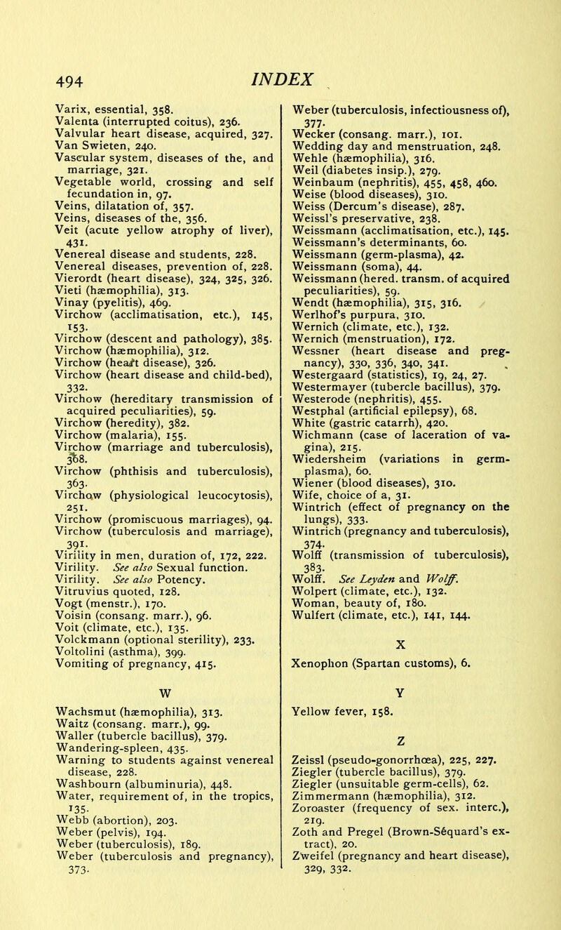 Varix, essential, 358. Valenta (interrupted coitus), 236. Valvular heart disease, acquired, 327. Van Swieten, 240. Vascular system, diseases of the, and marriage, 321. Vegetable world, crossing and self fecundation in, 97, Veins, dilatation of, 357. Veins, diseases of the, 356. Veit (acute yellow atrophy of liver), 431. Venereal disease and students, 228. Venereal diseases, prevention of, 228. Vierordt (heart disease), 324, 325, 326. Vieti (haemophilia), 313. Vinay (pyelitis), 469. Virchow (acclimatisation, etc.), 145, 153- Virchow (descent and pathology), 385. Virchow (haemophilia), 312. Virchow (hea4^t disease), 326. Virchow (heart disease and child-bed), 332. Virchow (hereditary transmission of acquired peculiarities), 59. Virchow (heredity), 382. Virchow (malaria), 155. Virchow (marriage and tuberculosis), 3^8. Virchow (phthisis and tuberculosis), 363. Virchow (physiological leucocytosis), .251. Virchow (promiscuous marriages), 94. Virchow (tuberculosis and marriage), 391- Virility in men, duration of, 172, 222. Virility. See also Sexual function. Virility. See also Potency. Vitruvius quoted, 128. Vogt (menstr.), 170. Voisin (consang. marr.), 96. Voit (climate, etc.), 135. Volckmann (optional sterility), 233, Voltolini (asthma), 399. Vomiting of pregnancy, 415. W Wachsmut (haemophilia), 313. Waitz (consang. marr.), 99. Waller (tubercle bacillus), 379. Wandering-spleen, 435. Warning to students against venereal disease, 228. Washbourn (albuminuria), 448. Water, requirement of, in the tropics, 135- Webb (abortion), 203. Weber (pelvis), 194. Weber (tuberculosis), 189. Weber (tuberculosis and pregnancy), 373- Weber (tuberculosis, infectiousness of), 377- Wecker (consang. marr.), loi. Wedding day and menstruation, 248. Wehle (haemophilia), 316. Weil (diabetes insip.), 279. Weinbaum (nephritis), 455, 458, 460. Weise (blood diseases), 310. Weiss (Dercum's disease), 287. Weissl's preservative, 238. Weissmann (acclimatisation, etc.), 145. Weissmann's determinants, 60. Weissmann (germ-plasma), 42. Weissmann (soma), 44. Weissmann (hered. transm. of acquired peculiarities), 59. Wendt (haemophilia), 315, 316. Werlhof's purpura, 310. Wernich (climate, etc.), 132. Wernich (menstruation), 172. Wessner (heart disease and preg- nancy), 330, 336, 340, 341. Westergaard (statistics), 19, 24, 27. Westermayer (tubercle bacillus), 379. Westerode (nephritis), 455. Westphal (artificial epilepsy), 68. White (gastric catarrh), 420. Wichmann (case of laceration of va- gina), 215. Wiedersheim (variations in germ- plasma), 60. Wiener (blood diseases), 310. Wife, choice of a, 31. Wintrich (effect of pregnancy on the lungs), 333- Wintrich (pregnancy and tuberculosis), 374. Wolff (transmission of tuberculosis), 383. Wolff. See Leyden and Wolff. Wolpert (climate, etc.), 132. Woman, beauty of, 180. Wulfert (climate, etc.), 141, 144. X Xenophon (Spartan customs), 6. Y Yellow fever, 158. Z Zeissl (pseudo-gonorrhoea), 225, 227. Ziegler (tubercle bacillus), 379. Ziegler (unsuitable germ-cells), 62. Zimmermann (haemophilia), 312. Zoroaster (frequency of sex. interc), 2ig. Zoth and Pregel (Brown-S6quard's ex- tract), 20. Zweifel (pregnancy and heart disease), 329, 332.