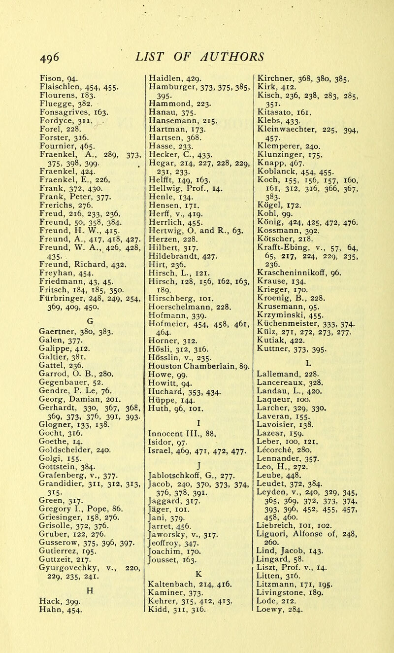 Fison, 94. Flaischlen, 454, 455. Flourens, 183. Fluegge, 382. Fonsagrives, 163. Fordyce, 311. Forel, 228. Forster, 316. Fournier, 465. Fraenkel, A., 289, 373, 375, 398, 399- Fraenkel, 424. Fraenkel, E., 226. Frank, 372, 430. Frank, Peter, 377. Frerichs, 276. Freud, 216, 233, 236. Freund, 50, 358, 384. Freund, H. W., 415. Freund, A., 417, 418, 427. Freund, W. A., 426, 428, 435- Freund, Richard, 432. Freyhan, 454. Friedmann, 43, 45. Fritsch, 184, 185, 350. Fiirbringer, 248, 249, 254, 369, 409, 450. G Gaertner, 380, 383. Galen, 377. Galippe, 412. Galtier, 381. Gattel, 236. Garrod, O. B., 280. Gegenbauer, 52. Gendre, P. Le, 76. Georg, Damian, 201. Gerhardt, 330, 367, 368, 369. 373. 376, 391, 393- Glogner, 133, 138. Gocht, 316. Goethe, 14. Goldscheider, 240. Golgi, 155. Gottstein, 384. Grafenberg, v., 377. Grandidier, 311, 312, 313, 315. Green, 317. Gregory I., Pope, 86. Griesinger, 158, 276. Grisolle, 372, 376. Gruber, 122, 276. Gusserow, 375, 396, 397. Gutierrez, 195. Guttzeit, 217. Gyurgovechky, v., 220, 229, 235, 241. H Hack, 399. Hahn, 454. Haidlen, 429. Hamburger, 373, 375, 385, 395- Hammond, 223. Hanau, 375. Hansemann, 215. Hartman, 173. Hartsen, 368. Hasse, 233. Hecker, C., 433. Hegar, 214, 227, 228, 229, 231, 233. Helfft, 149, 163. Hellwig, Prof., 14. Henle, 134. Hensen, 171. Herff, v., 419. Herrlich, 455. Hertwig, O. and R., 63. Herzen, 228. Hilbert, 317. Hildebrandt, 427. Hirt, 236. Hirsch, L., 121. Hirsch, 128, 156, 162, 163, 189. Hirschberg, loi. Hoerschelmann, 228. Hofmann, 339. Hofmeier, 454, 458, 461, 464. Horner, 312. Hosli, 312, 316. Hosslin, v., 235. Houston Chamberlain, 89. Howe, 99. Howitt, 94. Huchard, 353, 434. Hiippe, 144. Huth, 96, loi. I Innocent HI., 88. Isidor, 97. Israel, 469, 471, 472, 477. J Jablotschkoff, G., 277. Jacob, 240, 370, 373, 374, 376, 378, 391- Jaggard, 317. Jager, loi. Jani, 379. Jarret, 456. Jaworsky, v., 317. Jeoffroy, 347. Joachim, 170. Jousset, 163. K Kaltenbach, 214, 416. Kaminer, 373. Kehrer, 315, 412, 413. Kidd, 311, 316. Kirchner, 368, 380, 385. Kirk, 412. Kisch, 236, 238, 283, 285, 351- Kitasato, 161. Klebs, 433. Kleinwaechter, 225, 394, 457- Klemperer, 240. Klunzinger, 175. Knapp, 467. Koblanck, 454, 455. Koch, 155, 156, 157, 160, i6i, 312, 316, 366, 367, 383- Kdgel, 172. Kohl, 99. Konig, 424, 425, 472, 476. Kossmann, 392. Kotscher, 218. Krafft-Ebing, v., 57, 64, 65, 217, 224, 229, 235, 236. Krascheninnikoff, 96. Krause, 134. Krieger, 170. Kroenig, B., 228. Krusemann, 95. Krzyminski, 455. Kiichenmeister, 333, 374. Kiilz, 271, 272, 273, 277. Kutiak, 422. Kuttner, 373, 395. L Lallemand, 228. Lancereaux, 328. Landau, L., 420. Laqueur, 100. Larcher, 329, 330. Laveran, 155. Lavoisier, 138. Lazear, 159. Leber, 100, 121. Lecorche, 280. Lennander, 357. Leo, H., 272. Leube, 448. Leudet, 372, 384. Leyden, v., 240, 329, 345, 365, 369. 372, 373, 374, 393, 396, 452, 455, 457, 458, 460. Liebreich, loi, 102. Liguori, Alfonse of, 248, 260. Lind, Jacob, 143. Lingard, 58. Liszt, Prof, v., 14. Litten, 316. Litzmann, 171, 195. Livingstone, 189. Lode, 212. Loewy, 284.