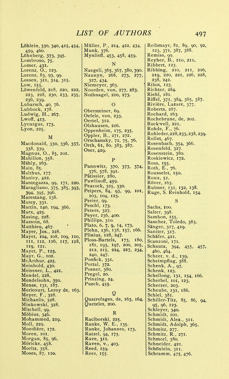 Lohlein, 330, 340, 415,454, 459, 460. Lohnberg, 373, 395. Lombroso, 75. Lomer, 431. Lorenz, O., 123. Lorenz, 83, 93, 99. Lessen, 311, 314, 315. Low, 155. Lowenfeld, 218, 220, 222, 223, 228, 230, 233, 235, 236, 239. Lubarsch, 40, 76. Lubbock, 178. Ludwig, H., 267. Lwoff, 413. Lycurgus, 173. Lyon, 225. M Macdonald, 330, 336, 337, 338, 339- Magnus, O., 85, loi. Mahillon, 358. Mahly, 163. Main, 85. Malthus, 177. Manley, 422. Mantegazza, 99, 171, 220. Maragliano, 375, 385, 393, 394, 395, 396. Marestang, 138. Marey, 331. Martin, 140, 194, 366. Marx, 425. Masing, 228. Massoin, 68. Matthieu, 467. Mayer, Jos., 228. Mayet, 104, 108, log, 110, III, 112, 116, 117, 118, 119, 121. Mayet, P., 123. Mayr, G., 102. McArthur, 425. Meinhold, 430. Meissner, L., 421. Mendel, 228. Mendelsohn, 350. Mense, 131, 187. Mericourt, Leroy de, 163. Meyer, F., 328. Michaelis, 328. Minkowski, 328. Mitchell, 99. Mobius, 346. Mohammed, 219. Moll, 229. Mondiere, 172. Moren, loi. Morgan, 85, 96. Moricke, 458. Moritz, 358. Moses, 87, no. Mtiller, P., 214, 422, 434. Munk, 376. Mynlieff, 453, 458, 459. N Naegeli, 365, 367, 380, 390. Naunyn, 268, 273, 277, 327, 434- Niemeyer, 363. Noorden, von, 277, 283. Nothnagel, 210, 273. O Obersteiner, 69. Oefele, von, 233, Oertel, 312. Olshausen, 216. Oppenheim, 175, 235. Oppler, B., 271, 272. Orschansky, 72, 75, 76. Orth, 61, 80, 383, 387. Oser, 429. P Pannwitz, 370, 373, 374, 376, 378, 391- Patissier, 280, Pawlinoff, 459. Peacock, 325, 330. Peipers, 84, 93, 99, loi, 103, 104, 123. Perier, 99. Peschl, 173. Peters, 327. Peyer, 236, 400. Phillips, 310. Plato, 6, 7, 9, 14, 173. Plehn, 136, 138, 157, 166. Plinius, 128, 247. Ploss-Bartels, 173, 180, 181, 193, ig7, 200, 205, 212, 215, 224, 227, 234, 240, 247. Ponfick, 331. Portal, 372. Posner, 380. Pregel, 20. Prinzing, 24. Puech, 455. Q Quatrefages, de, 163, 164. Quetelet, 200. R Raciborski, 225. Ranke, W. E., 135. Ranke, Johannes, 173. Ratzel, 94, 173. Rave, 311. Raven, v., 403. Reed, 159. Rees, 155. Reibmayr, 81, 89, 90, 92, 123, 371, 387, 388. Remiss, 99. Reyher, B., 210, 211. Ribbert, 123. Ribbing, 210, 211, 216, 219, 220, 221, 226, 228, 238, 242. Ribot, 123. Richter, 284. Riehl, i8r. Riffel, 371, 384, 385, 387. Riviere, Lazare, 377. Roberts, 287. Rochard, 163. Rochebrune, de, 202. Rockwell, 221. Rohde, F., 76. Rohleder,228,233,238, 239. Rollet, 467. Rosenbach, 354, 366. Rosenfeld, 327. Rosenstein, 380. Roskiewicz, 172. Ross, 155. Roth, E., 76. Rousselet, 150. Roux, 51. Rover, 163. Rubner, 131, 132, 138. Ruge, S. Reinhold, 154. S Sachs, 100. Salter, 398. Sambon, 155. Sanchez, Toledo, 383. Sanger, 317, 419. Saniter, 317. Schafer, 421. Scanzoni, 171. Schauta, 394, 455, 457, 460, 464. Scheer, v. d., 139. Scheimpflug, 388. Schenk, A., 97. Schenk, 123. Schellong, 131, 154, 166. Scherbel, loi, 123. Scherzer, 203. Scheube, 131, 186. Schiel, 381. Schiller-Titz, 85, 86, 94, 95, 96, 123. Schleyer, 340. Schmidt, loi. Schmidt, Alex., 311. Schmidt, Adolph, 365. Schmitz, 277. Schmitz, R., 271. Schmorl, 380. Schneider, 421. Schonlein, 311. Schramm, 475, 476.