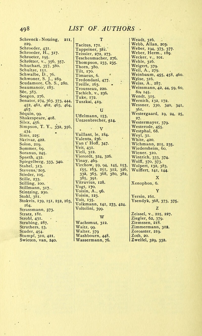 Schrenck - Notzing, 211, 229. Schroeder, 431. Schroeder, H., 317. Schroeter, 195. Schrotter, v., 356, 357. Schuchart, 357, 380. Schultze, 151. Schwalbe, D., 76. Schwoner, S. J., 289. Scudatnore, Ch. S., 280. Seaumanoir, 187. S6e, 383. Seegen, 276. Senator, 274, 363, 373, 444, 452, 461, 462, 463, 464, 467. S6quin, 99. Shakespeare, 408. Silex, 456. ^ ■ Simpson, T. Y., 332, 356, 434- Sims, 225'. Skrivaz, 422. Solon, 219. Sommer, 69. Soranus, 245. Spaeth, 432. Spiegelberg, 333, 340. Stahel, 313. Stevens,'203. Stieder, 105. Stille, 233. Stilling, 100. Stillmann, 317.. Stintzing, 330. Stohl, 381. Stokvis, 139, 151, 152, 163, 164. Strassmann, 373. Stratz, i8r. Strobl, 431. Strubing, 287. Struthers, 53. Studer, 454. Stumpf, 310, 421. Swieten, van, 240. T Tacitus, 171. Tappeiner, 381.' Teissier, 272, 273. Teschenmacher, 276. Thompson, 233, 235. Thorn, 380. Tilt, 170. Timaeus, 6. ' Tredondani, 477. Treille, 163. • Trousseau, 220. Tschich, v., 236. Tuke, 172. Tuszkai, 419. U Uffelmann, 153. Untzenbrecher, 314. V Vaillant, le, 184. Valenta, 236. Van t' Hoff, 347. Veit, 431. Vieli, 312. Vierordt, 324, 326. Vinay, 469. Virchow, 59, 94, 145, 153, 155. 163, 251, 312, 326, 332, 363. 368, 380, 382, 385. 391- Vitruvius, 128. Vogt, 170. Voisin, A., 96. Voisin, 123. Voit, 135. Volkmann, 141, 233, 424. Voltolini, 399. W Wachsmut, 312. Waitz, 99. Walter, 379 Washbourn, 448. Wassermann, 76. Weadt, 316. Webb, Allan, 203, Weber, 194, 373, 377. Weber, Herm., 189. Wecker, v., loi. Wehle, 316. Weigert, 379. Weil, A., 279. Weinbaum, 455, 458, 460. Wjsise, 316. Weiss, A., 287. Weissmann, 42, 44, 59, 60, 80, 145. Wendt, 315. Wernich, 132, 172. Wessner, 330, 340, 341, 361, Westergaard, 19, 24, 25, 27. Westermayer, 379. Westerode, 455. Westphal, 68. Weyl, 31. White, 420. Wichmann, 215, 235. Wiedersheim, 60. Wiener. 310. Wintrich, 333, 374. Wolff, 370, 373. Wolpert, 132, 383. Wulffert, 141, 144. X Xenophon, 6. Y Yersin, 161. Ysendyk, 368, 373, 375. Z Zeissel, v., 225, 227. Ziegler, 62, 379. Ziemssen, 218. Zimmermann, 312. Zoroaster, 219. Zoth, 20. Zweifel, 329, 332.