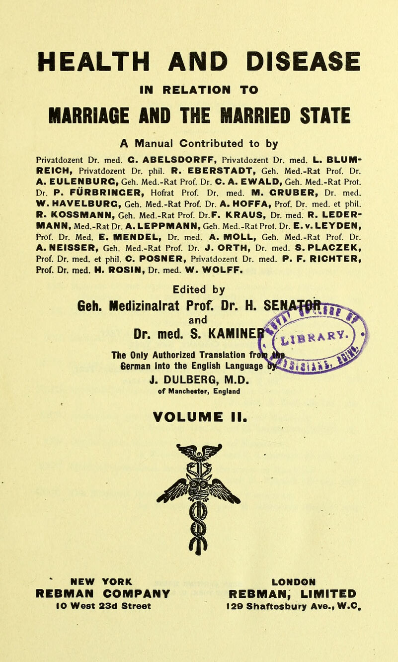 HEALTH AND DISEASE MARRIAGE AND THE MARRIED STATE Privatdozent Dr. med. C. ABELS DOR FF, Privatdozent Dr. med. L. BLUM- REICH, Privatdozent Dr. phil. R. EBERSTADT, Geh. Med.-Rat Prof. Dr. A. EULENBURC, Geh. Med.-Rat Prof. Dr. C. A. EWALD, Geh. Med.-Rat Prot. Dr. P. FURBRINCER, Hofrat Prof. Dr. med. M. CRUBER, Dr. med. W. HAVELBURC, Geh. Med.-Rat Prof. Dr. A. HOFFA, Prof. Dr. med. et phil. R. KOSSMANN, Geh. Med.-Rat Prof. Dr.F. KRAUS, Dr. med. R. LEDER- M ANN, Med.-Rat Dr. A. LEPPM ANN, Geh. Med.-Rat Prot. Dr. E. V. LEYOEN, Prof. Dr. Med. E. MENDEL, Dr. med. A. MOLL, Geh. Med.-Rat Prof. Dr. A. NEISSER, Geh. Med.-Rat Prof. Dr. J. ORTH, Dr. med. S. PLACZEK, Prof. Dr. med. et phil. C. POSNER, Privatdozent Dr. med. P. F. RICHTER, Prof. Dr. med. H. ROSIN, Dr. med. W. WOLFF. IN RELATION TO A Manual Contributed to by Edited by Geh. Medizinalrat Prof. Dr. H. SEN The Only Authorized Translation froi German Into the English Language J. DULBERG, M.D. of Manchester, England VOLUME II. NEW YORK REBMAN COMPANY 10 West 23d Street LONDON REBMAN, LIMITED 129 Shaftesbury Ave., W.C