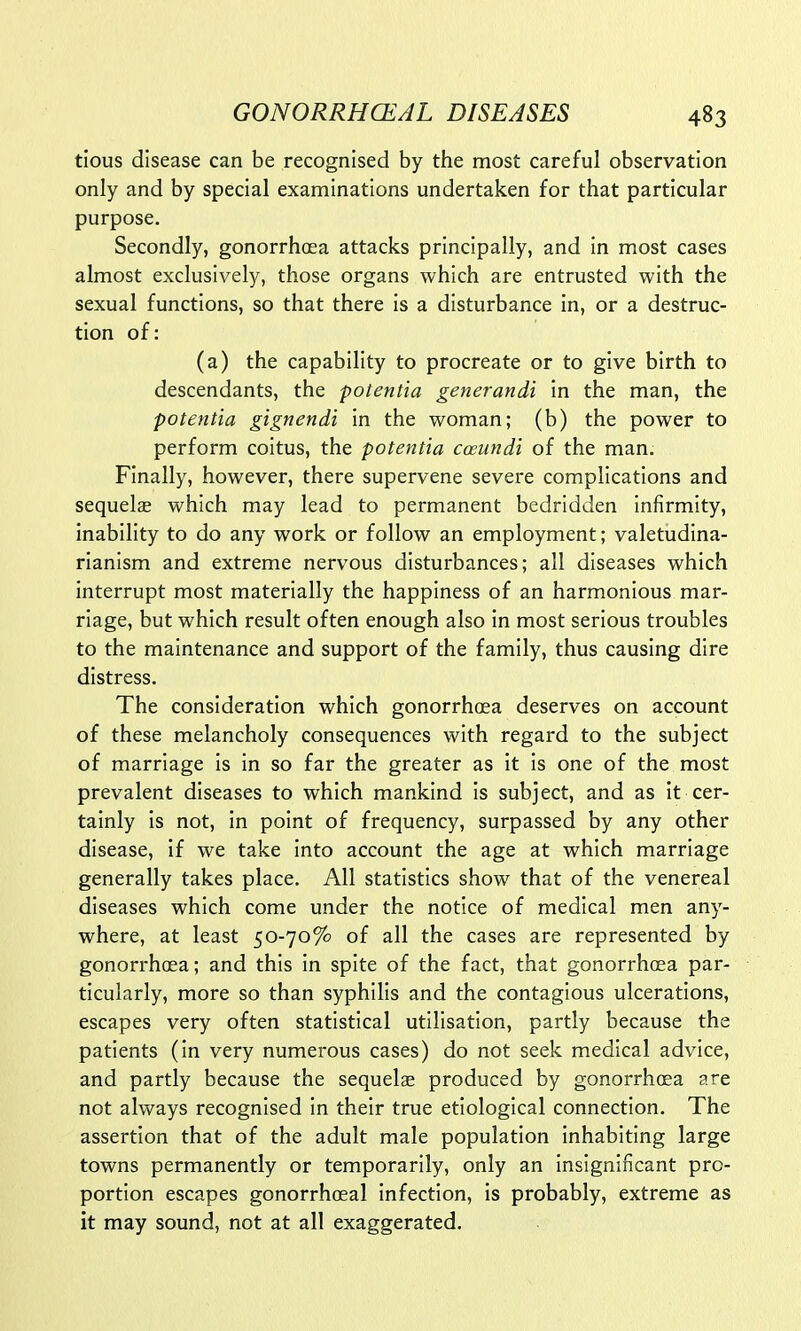 tious disease can be recognised by the most careful observation only and by special examinations undertaken for that particular purpose. Secondly, gonorrhoea attacks principally, and in most cases almost exclusively, those organs which are entrusted with the sexual functions, so that there is a disturbance in, or a destruc- tion of: (a) the capability to procreate or to give birth to descendants, the polentia generandl in the man, the potentia gignendi in the woman; (b) the power to perform coitus, the potentia cceundi of the man. Finally, however, there supervene severe complications and sequels which may lead to permanent bedridden infirmity, inability to do any work or follow an employment; valetudina- rianism and extreme nervous disturbances; all diseases which interrupt most materially the happiness of an harmonious mar- riage, but which result often enough also in most serious troubles to the maintenance and support of the family, thus causing dire distress. The consideration which gonorrhoea deserves on account of these melancholy consequences with regard to the subject of marriage is in so far the greater as it is one of the most prevalent diseases to which mankind is subject, and as it cer- tainly is not, in point of frequency, surpassed by any other disease, if we take into account the age at which marriage generally takes place. All statistics show that of the venereal diseases which come under the notice of medical men any- where, at least 50-70% of all the cases are represented by gonorrhoea; and this in spite of the fact, that gonorrhoea par- ticularly, more so than syphilis and the contagious ulcerations, escapes very often statistical utilisation, partly because the patients (in very numerous cases) do not seek medical advice, and partly because the sequela? produced by gonorrhoea are not always recognised in their true etiological connection. The assertion that of the adult male population inhabiting large towns permanently or temporarily, only an insignificant pro- portion escapes gonorrhoea! infection, is probably, extreme as it may sound, not at all exaggerated.
