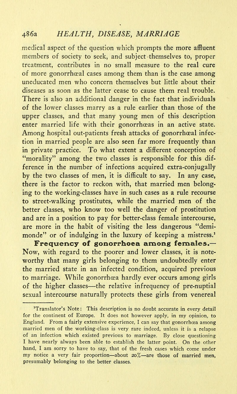 medical aspect of the question which prompts the more affluent members of society to seek, and subject themselves to, proper treatment, contributes in no small measure to the real cure of more gonorrhoeal cases among them than is the case among uneducated men who concern themselves but little about their diseases as soon as the latter cease to cause them real trouble. There is also an additional danger in the fact that individuals of the lower classes marry as a rule earlier than those of the upper classes, and that many young men of this description enter married life with their gonorrhoeas in an active state. Among hospital out-patients fresh attacks of gonorrhoeal infec- tion in married people are also seen far more frequently than in private practice. To what extent a different conception of morality among the two classes is responsible for this dif- ference in the number of infections acquired extra-conjugally by the two classes of men, it is difficult to say. In any case, there is the factor to reckon with, that married men belong- ing to the working-classes have in such cases as a rule recourse to street-walking prostitutes, while the married men of the better classes, who know too well the danger of prostitution and are in a position to pay for better-class female intercourse, are more in the habit of visiting the less dangerous demi- monde or of indulging in the luxury of keeping a mistress.1 Frequency of gonorrhoea among females.— Now, with regard to the poorer and lower classes, it is note- worthy that many girls belonging to them undoubtedly enter the married state in an infected condition, acquired previous to marriage. While gonorrhoea hardly ever occurs among girls of the higher classes—the relative infrequency of pre-nuptial sexual intercourse naturally protects these girls from venereal translator's Note: This description is no doubt accurate in every detail for the continent of Europe. It does not however apply, in my opinion, to England. From a fairly extensive experience, I can say that gonorrhoea among married men of the working-class is very rare indeed, unless it is a relapse of an infection which existed previous to marriage. By close questioning I have nearly always been able to establish the latter point. On the other hand, I am sorry to have to say, that of the fresh cases which come under my notice a very fair proportion—about 20%—are those of married men, presumably belonging to the better classes.