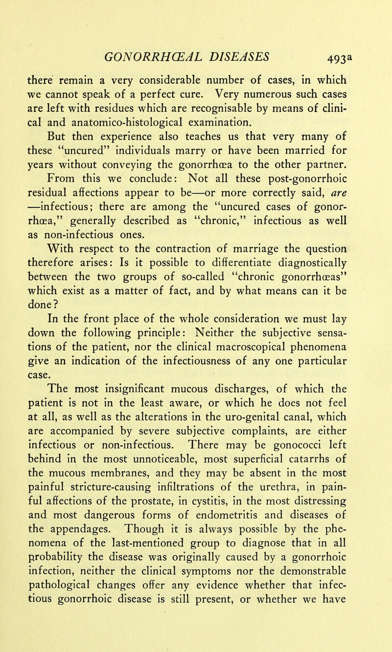 there remain a very considerable number of cases, in which we cannot speak of a perfect cure. Very numerous such cases are left with residues which are recognisable by means of clini- cal and anatomico-histological examination. But then experience also teaches us that very many of these uncured individuals marry or have been married for years without conveying the gonorrhoea to the other partner. From this we conclude: Not all these post-gonorrhoic residual affections appear to be—or more correctly said, are —infectious; there are among the uncured cases of gonor- rhoea, generally described as chronic, infectious as well as non-infectious ones. With respect to the contraction of marriage the question therefore arises: Is it possible to differentiate diagnostically between the two groups of so-called chronic gonorrhoeas which exist as a matter of fact, and by what means can it be done? In the front place of the whole consideration we must lay down the following principle: Neither the subjective sensa- tions of the patient, nor the clinical macroscopical phenomena give an indication of the infectiousness of any one particular case. The most insignificant mucous discharges, of which the patient is not in the least aware, or which he does not feel at all, as well as the alterations in the uro-genital canal, which are accompanied by severe subjective complaints, are either infectious or non-infectious. There may be gonococci left behind in the most unnoticeable, most superficial catarrhs of the mucous membranes, and they may be absent in the most painful stricture-causing infiltrations of the urethra, in pain- ful affections of the prostate, in cystitis, in the most distressing and most dangerous forms of endometritis and diseases of the appendages. Though it is always possible by the phe- nomena of the last-mentioned group to diagnose that in all probability the disease was originally caused by a gonorrhoic infection, neither the clinical symptoms nor the demonstrable pathological changes offer any evidence whether that infec- tious gonorrhoic disease is still present, or whether we have