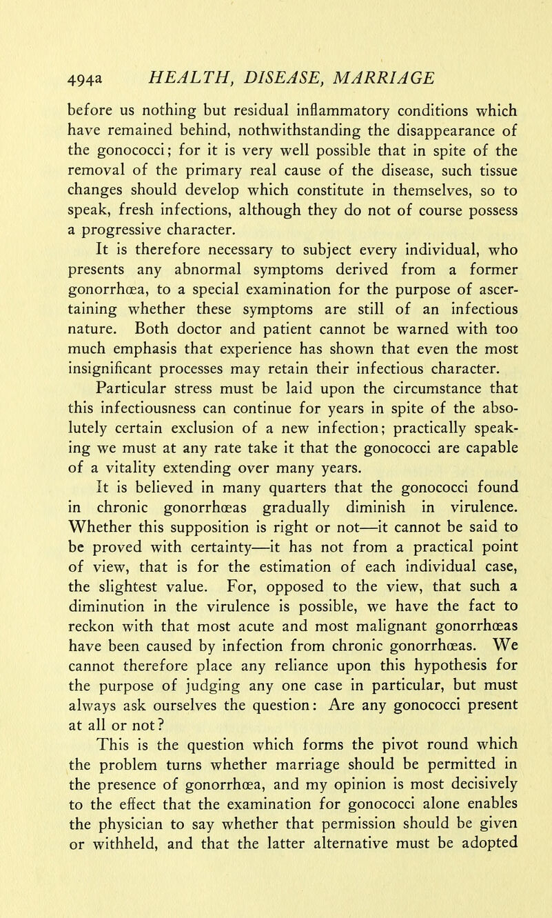 before us nothing but residual inflammatory conditions which have remained behind, nothwithstanding the disappearance of the gonococci; for it is very well possible that in spite of the removal of the primary real cause of the disease, such tissue changes should develop which constitute in themselves, so to speak, fresh infections, although they do not of course possess a progressive character. It is therefore necessary to subject every individual, who presents any abnormal symptoms derived from a former gonorrhoea, to a special examination for the purpose of ascer- taining whether these symptoms are still of an infectious nature. Both doctor and patient cannot be warned with too much emphasis that experience has shown that even the most insignificant processes may retain their infectious character. Particular stress must be laid upon the circumstance that this infectiousness can continue for years in spite of the abso- lutely certain exclusion of a new infection; practically speak- ing we must at any rate take it that the gonococci are capable of a vitality extending over many years. It is believed in many quarters that the gonococci found in chronic gonorrhoeas gradually diminish in virulence. Whether this supposition is right or not—it cannot be said to be proved with certainty—it has not from a practical point of view, that is for the estimation of each individual case, the slightest value. For, opposed to the view, that such a diminution in the virulence is possible, we have the fact to reckon with that most acute and most malignant gonorrhoeas have been caused by infection from chronic gonorrhoeas. We cannot therefore place any reliance upon this hypothesis for the purpose of judging any one case in particular, but must always ask ourselves the question: Are any gonococci present at all or not? This is the question which forms the pivot round which the problem turns whether marriage should be permitted in the presence of gonorrhoea, and my opinion is most decisively to the effect that the examination for gonococci alone enables the physician to say whether that permission should be given or withheld, and that the latter alternative must be adopted