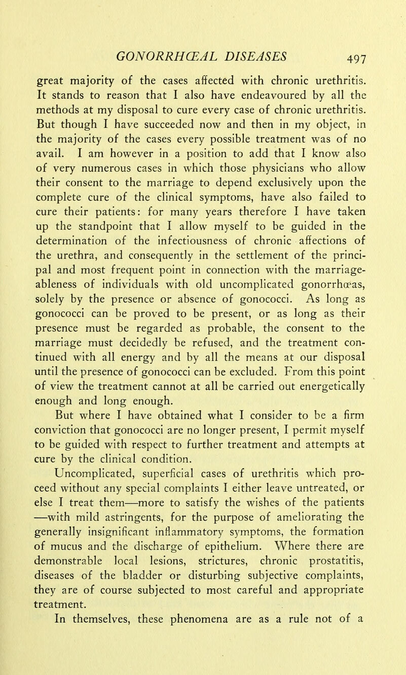 great majority of the cases affected with chronic urethritis. It stands to reason that I also have endeavoured by all the methods at my disposal to cure every case of chronic urethritis. But though I have succeeded now and then in my object, in the majority of the cases every possible treatment was of no avail. I am however in a position to add that I know also of very numerous cases in which those physicians who allow their consent to the marriage to depend exclusively upon the complete cure of the clinical symptoms, have also failed to cure their patients: for many years therefore I have taken up the standpoint that I allow myself to be guided in the determination of the infectiousness of chronic affections of the urethra, and consequently in the settlement of the princi- pal and most frequent point in connection with the marriage- ableness of individuals with old uncomplicated gonorrhoeas, solely by the presence or absence of gonococci. As long as gonococci can be proved to be present, or as long as their presence must be regarded as probable, the consent to the marriage must decidedly be refused, and the treatment con- tinued with all energy and by all the means at our disposal until the presence of gonococci can be excluded. From this point of view the treatment cannot at all be carried out energetically enough and long enough. But where I have obtained what I consider to be a firm conviction that gonococci are no longer present, I permit myself to be guided with respect to further treatment and attempts at cure by the clinical condition. Uncomplicated, superficial cases of urethritis which pro- ceed without any special complaints I either leave untreated, or else I treat them—more to satisfy the wishes of the patients —with mild astringents, for the purpose of ameliorating the generally insignificant inflammatory symptoms, the formation of mucus and the discharge of epithelium. Where there are demonstrable local lesions, strictures, chronic prostatitis, diseases of the bladder or disturbing subjective complaints, they are of course subjected to most careful and appropriate treatment. In themselves, these phenomena are as a rule not of a