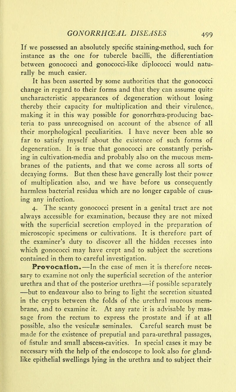 If we possessed an absolutely specific staining-method, such for instance as the one for tubercle bacilli, the differentiation between gonococci and gonococci-like diplococci would natu- rally be much easier. It has been asserted by some authorities that the gonococci change in regard to their forms and that they can assume quite uncharacteristic appearances of degeneration without losing thereby their capacity for multiplication and their virulence, making it in this way possible for gonorrhoea-producing bac- teria to pass unrecognised on account of the absence of all their morphological peculiarities. I have never been able so far to satisfy myself about the existence of such forms of degeneration. It is true that gonococci are constantly perish- ing in cultivation-media and probably also on the mucous mem- branes of the patients, and that we come across all sorts of decaying forms. But then these have generally lost their power of multiplication also, and we have before us consequently harmless bacterial residua which are no longer capable of caus- ing any infection. 4. The scanty gonococci present in a genital tract are not always accessible for examination, because they are not mixed with the superficial secretion employed in the preparation of microscopic specimens or cultivations. It is therefore part of the examiner's duty to discover all the hidden recesses into which gonococci may have crept and to subject the secretions contained in them to careful investigation. Provocation.—In the case of men it is therefore neces- sary to examine not only the superficial secretion of the anterior urethra and that of the posterior urethra—if possible separately —but to endeavour also to bring to light the secretion situated in the crypts between the folds of the urethral mucous mem- brane, and to examine it. At any rate it is advisable by mas- sage from the rectum to express the prostate and if at all possible, also the vesicula; seminales. Careful search must be made for the existence of preputial and para-urethral passages, of fistulas and small abscess-cavities. In special cases it may be necessary with the help of the endoscope to look also for gland- like epithelial swellings lying in the urethra and to subject their
