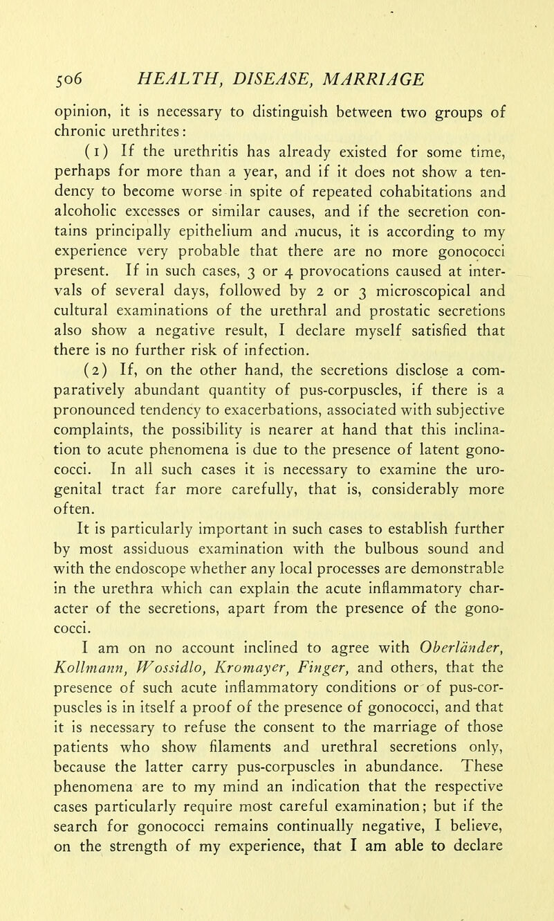 opinion, it is necessary to distinguish between two groups of chronic urethrites: (1) If the urethritis has already existed for some time, perhaps for more than a year, and if it does not show a ten- dency to become worse in spite of repeated cohabitations and alcoholic excesses or similar causes, and if the secretion con- tains principally epithelium and mucus, it is according to my experience very probable that there are no more gonococci present. If in such cases, 3 or 4 provocations caused at inter- vals of several days, followed by 2 or 3 microscopical and cultural examinations of the urethral and prostatic secretions also show a negative result, I declare myself satisfied that there is no further risk of infection. (2) If, on the other hand, the secretions disclose a com- paratively abundant quantity of pus-corpuscles, if there is a pronounced tendency to exacerbations, associated with subjective complaints, the possibility is nearer at hand that this inclina- tion to acute phenomena is due to the presence of latent gono- cocci. In all such cases it is necessary to examine the uro- genital tract far more carefully, that is, considerably more often. It is particularly important in such cases to establish further by most assiduous examination with the bulbous sound and with the endoscope whether any local processes are demonstrable in the urethra which can explain the acute inflammatory char- acter of the secretions, apart from the presence of the gono- cocci. I am on no account inclined to agree with Oberldnder, Kollmann, Wossidlo, Kromayer, Finger, and others, that the presence of such acute inflammatory conditions or of pus-cor- puscles is in itself a proof of the presence of gonococci, and that it is necessary to refuse the consent to the marriage of those patients who show filaments and urethral secretions only, because the latter carry pus-corpuscles in abundance. These phenomena are to my mind an indication that the respective cases particularly require most careful examination; but if the search for gonococci remains continually negative, I believe, on the strength of my experience, that I am able to declare