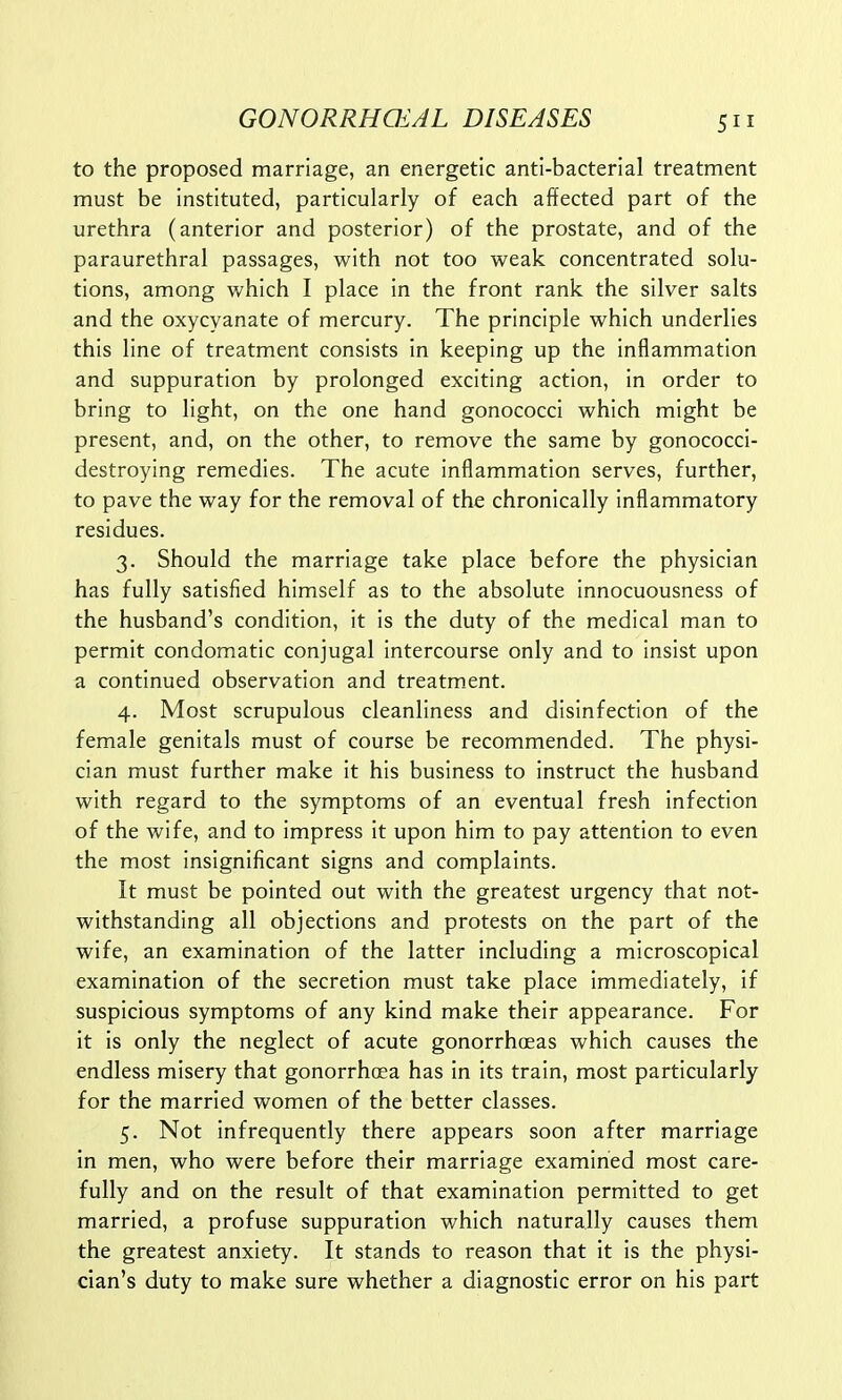 to the proposed marriage, an energetic anti-bacterial treatment must be instituted, particularly of each affected part of the urethra (anterior and posterior) of the prostate, and of the paraurethral passages, with not too weak concentrated solu- tions, among which I place in the front rank the silver salts and the oxycyanate of mercury. The principle which underlies this line of treatment consists in keeping up the inflammation and suppuration by prolonged exciting action, in order to bring to light, on the one hand gonococci which might be present, and, on the other, to remove the same by gonococci- destroying remedies. The acute inflammation serves, further, to pave the way for the removal of the chronically inflammatory residues. 3. Should the marriage take place before the physician has fully satisfied himself as to the absolute innocuousness of the husband's condition, it is the duty of the medical man to permit condomatic conjugal intercourse only and to insist upon a continued observation and treatment. 4. Most scrupulous cleanliness and disinfection of the female genitals must of course be recommended. The physi- cian must further make it his business to instruct the husband with regard to the symptoms of an eventual fresh infection of the wife, and to impress it upon him to pay attention to even the most insignificant signs and complaints. It must be pointed out with the greatest urgency that not- withstanding all objections and protests on the part of the wife, an examination of the latter including a microscopical examination of the secretion must take place immediately, if suspicious symptoms of any kind make their appearance. For it is only the neglect of acute gonorrhoeas which causes the endless misery that gonorrhoea has in its train, most particularly for the married women of the better classes. 5. Not infrequently there appears soon after marriage in men, who were before their marriage examined most care- fully and on the result of that examination permitted to get married, a profuse suppuration which naturally causes them the greatest anxiety. It stands to reason that it is the physi- cian's duty to make sure whether a diagnostic error on his part